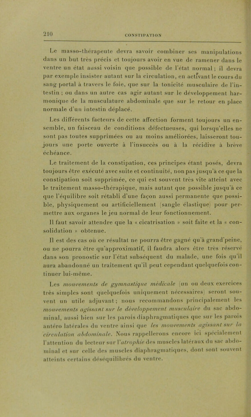 Le niasso-théiapeiite devra savoir combiner ses manipiilalions clans un but très précis et toujours avoir en vue de ramener dans le ventre un état aussi voisin cpie possible de l’état normal ; il devra par exemple insister autant sur la circulation, en activant le cours du sanjî portai à travers le foie, que sur la tonicité musculaire de l’in- testin ; ou dans un autre cas a<^ir autant sur le développement har- monique de la musculature abdominale que sur le retour en place normale d’un intestin déplacé. Les dill’érents facteurs de cette affection forment toujours un en- semble, un faisceau de conditions défectueuses, qui lorsqu’elles ne sont pas toutes supprimées ou au moins améliorées, laisseront tou- jours une jmrte ouv'crte à l’insuccès ou à la récidive à brève échéance. Le traitement de la constipation, ces principes étant posés, devra toujours être exécuté avec suite et continuité, non pas jusqu’à ce que la constipation soit supprimée, ce qui est souvent très vite atteint avec le traitement masso-thérapique, mais autant que possible jusqu’à ce que l’équilibre soit rétabli d’une façon aussi permanente que possi- ble, physiquement ou artificiellement (sangle élastique) pour per- mettre aux organes le jeu normal de leur fonctionnement. 11 faut savoir attendre que la « cicatrisation » soit faite et la « con- solidation » obtenue. Il est des cas où ce résultat ne pourra être gagné qu'à grand’peine, ou ne pourra être (ju’approximatif, il faudra alors être très réservé dans son pronostic sur l’état subséijuent du malade, une fois qu il aura abandonné un traitement qu’il peut cependant quelquefois con- tinuer lui-mème. Les nioin’enienls de gjimnaslûjiie médicale (un ou deux exercices très sinqiles sont (piehpiefois uniipiement nécessaires) seront sou- vent un utile adjuvant; nous recommandons principalement les mouvenienls agissant sur le développement mascalan'e du sac abdo- minal, aussi bien sur les parois diaphragmatiipics que sur les parois antéro latérales du ventre ainsi qui* les mouvements agissant sur la circulation abdominale. Nous rappellerons encore ici spécialement l'attention du lecteur sur \'atrophie des muscles latéraux du sac abdo- minal et sur celle des muscles diaphragmatiques, dont sont souvent atteints certains déséquilibres du ventre.