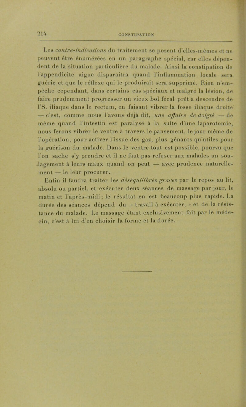 I-es contre-indications du traitement se posent d’elles-mémes et ne peuvent être énumérées en un paraj^raplie spécial, car elles dépen- dent de la situation particulière du malade. Ainsi la constipation de l’appendicite aij^uft disparaîtra quand rinllammation locale sera guérie et que le réflexe ([ui le produirait sera supprimé, liien n’em- péche cependant, dans certains cas spéciaux et malgré la lésion, de faire prudemment progresser un vieux bol fécal prêt à descendre de rS. iliaque dans le rectum, en faisant vibrer la fosse iliaque droite — c’est, comme nous l’avons déjà dit, une affaire de doigté — de même (juand l’intestin est paralysé à la suite d’une laparotomie, nous ferons vibrer le ventre h travers le pansement, le Jour même de l’opération, pour activer l’issue des gaz, plus gênants qu'utiles pour la guérison du malade. Dans le ventre tout est possible, pourvu que l’on sache s’y prendre et il ne faut pas refuser aux malades un sou- tlagement à leurs maux quand on peut — avec prudence naturelle- ment — le leur procurer. Enfin il faudra traiter les déséquilibrés grâces par le repos au lit, absolu ou partiel, et exécuter deux séances de massage par jour, le matin et l’après-midi; le résultat en est beaucoup plus rapide. La durée des séances dépend du « travail à exécuter, » et de la résis- tance du malade. Le massage étant exclusivement fait par le méde- cin, c’est à lui d’en choisir la forme et la durée.