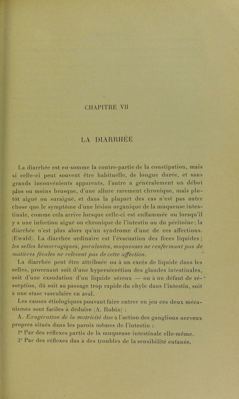 CHAPITRE Vil LA DIARRHÉE La diarrhée est en somme la contre-partie de la constipation, mais si celle-ci peut souvent être habituelle, de longue durée, et sans grands inconvénients apparents, l'autre a généralement un début plus ou moins brusque, d’une allure rarement chronique, mais plu- tôt aiguë ou suraiguë, et dans la plupart des cas n’est pas autre chose que le symptbme d’une lésion organique delà muqueuse intes- tinale, comme cela arrive lorsque celle-ci est enflammée ou lorsqu’il y a une infection aiguë ou chronique de l’intestin ou du péritoine; la diarrhée n’est plus alors qu’uu syndrome d’une de ces all’ections. (Ewald). La diarrhée ordinaire est l’évacuation des fèces liquides ; les selles hémorragiques, purulentes, muqueuses ne renfermant pas de matières fécales ne relèvent pas de cette affection. La diarrhée peut être attribuée ou à un excès de liquide dans les selles, provenant soit d’une hypersécrétion des glandes intestinales, soit d’une exsudation d’un liquide séreux — ou à un défaut de ré- sorption, dù soit au passage trop rapide du chyle dans l’intestin, soit à une stase vasculaire en aval. Les causes étiologiques pouvant faire entrer en jeu ces deux méca- nismes sont faciles à déduire (A. Robin) : A. Exagération de la motricité due à l’action des ganglions nerveux propres situés dans les parois mêmes de l’intestin : 1® Par des réflexes partis de la muqueuse intestinale elle-même. 2® Par des réflexes dus à des troubles de la sensibilité cutanée.