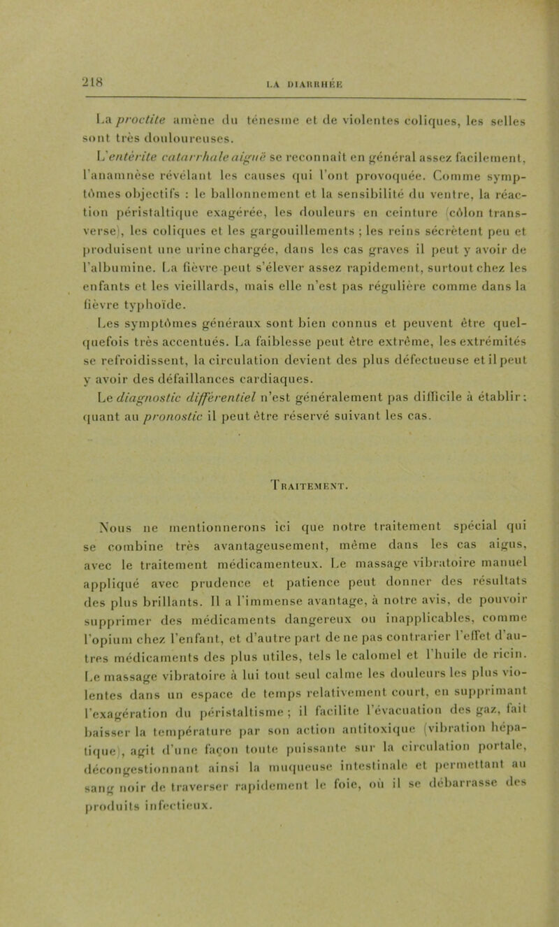 I.A DI Alt K II RK La proctite amène du ténesme et de violentes coliques, les selles sont très douloureuses. \j entérite catarrhaleaif'në se reconnaît en {vénérai assez lacilement, l’anamnèse révélant les causes qui l’ont provoquée. Comme symp- tômes objectifs : le ballonnement et la sensibilité du ventre, la réac- tion péristaltique exagérée, les douleurs en ceinture (côlon trans- verse), les coliques et les gargouillements ; les reins sécrètent peu et produisent une urine chargée, dans les cas graves il peut y avoir de l’albumine, l.a fièvre peut s’élever assez rapidement, surtout chez les enfants et les vieillards, mais elle n’est pas régulière comme dans la fièvre typhoïde. Les symptômes généraux sont bien connus et peuvent être quel- quefois très accentués. La faiblesse peut être extrême, les extrémités se refroidissent, la circulation devient des plus défectueuse et il peut y avoir des défaillances cardiaques. he diagnostic différentiel n’est généralement pas dilficile à établir; quant au pronostic il peut être réservé suivant les cas. Traitement. Nous ne mentionnerons ici que notre traitement spécial qui se combine très avantageusement, même dans les cas aigus, avec le traitement médicamenteux. Le massage vibratoire manuel appliqué avec prudence et patience peut donner des résultats des plus brillants. 11 a l’immense avantage, à notre avis, de pouvoir supprimer des médicaments dangereux ou inapplicables, comme l’opium chez l’enfant, et d’autre part de ne pas contrarier l’effet d’au- tres médicaments des plus utiles, tels le calomel et l’huile de ricin. Le massage vibratoire ii lui tout seul calme les douleurs les plus vio- lentes dans un espace de temps relativement court, en supprimant l’exagération du péristaltisme; il facilite l’évacuation des gaz, fait baisser la température par son action antitoxique (vibration hépa- tique), agit d’une façon toute puissante sur la circulation portale, décongestionnant ainsi la mu(|ucuse intestinale et permettant au sang noir fie traverser raiiidement le foie, où il sc débarrasse des (iroduits infectieux.