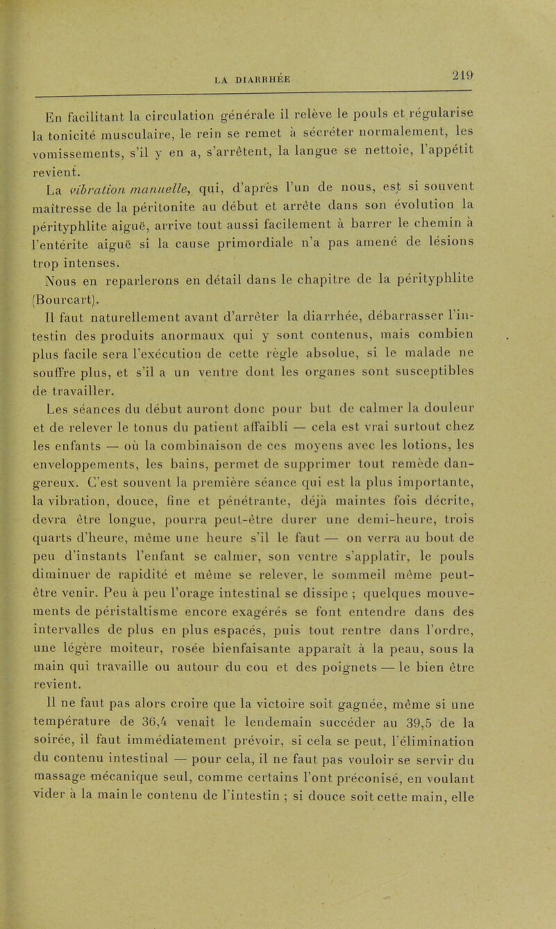 LA DIAIUUIÉE En facilitant la circulation générale il relève le pouls et régularise la tonicité musculaire, le rein se remet a sécréter normalement, les vomissements, s’il y en a, s arrêtent, la langue se nettoie, 1 appétit revient. La vibration niannelle, qui, d’après l’un de nous, est si souvent maîtresse de la péritonite au début et arrête dans son évolution la pérityphlite aiguë, arrive tout aussi facilement à barrer le chemin a l’entérite aiguë si la cause primordiale n’a pas amené de lésions trop intenses. Nous en reparlerons en détail dans le chapitre de la pérityphlite (Bourcart). Il faut naturellement avant d’arrêter la diarrhée, débarrasser l’in- testin des produits anormaux qui y sont contenus, mais combien plus facile sera l’exécution de cette règle absolue, si le malade ne souffre plus, et s’il a un ventre dont les organes sont susceptibles de travailler. Les séances du début auront donc pour but de calmer la douleur et de relever le tonus du patient affaibli — cela est vrai surtout chez les enfants — où la combinaison de ces moyens avec les lotions, les enveloppements, les bains, permet de supprimer tout remède dan- gereux. C’est souvent la première séance qui est la plus importante, la vibration, douce, fine et pénétrante, déjà maintes fois décrite, devra être longue, pourra peut-être durer une demi-heure, trois quarts d’heure, même une heure s’il le faut — on verra au bout de peu d’instants l’enfant se calmer, son ventre s’applatir, le pouls diminuer de rapidité et même se relever, le sommeil même peut- être venir. Peu à peu l’orage intestinal se dissipe ; quelques mouve- ments de péristaltisme encore exagérés se font entendre dans des intervalles de plus en plus espacés, puis tout rentre dans l’ordre, une légère moiteur, rosée bienfaisante apparaît à la peau, sous la main qui travaille ou autour du cou et des poignets — le bien être revient. 11 ne faut pas alors croire que la victoire soit gagnée, même si une température de 3ü,4 venait le lendemain succéder au 39,5 de la soirée, il faut immédiatement prévoir, si cela se peut, l’élimination du contenu intestinal — pour cela, il ne faut pas vouloir se servdr du massage mécanique seul, comme certains l’ont préconisé, en voulant vider à la main le contenu de l’intestin ; si douce soit cette main, elle