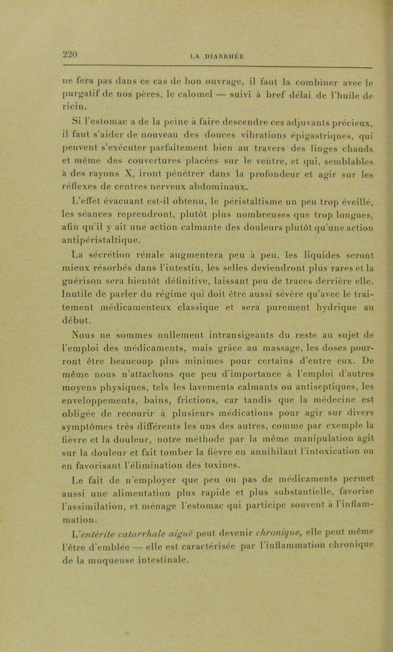 1 ne fera pas dans ce cas de l)on oiivraf^e, il faut la combiner avec le pur^rntif de nos pères, le calomel — suivi à bref délai de l’huile de ricin. Si l’estomac a de la peine à faire descendre ces adjuvants |>récieux, il faut s’aider de nouveau des douces vibrations épi^rastritpies, (jui peuvent s’exécuter parfaitement bien au tiavers des linges chauds et même des couvertures placées sur le ventre, et qui, semblables à des rayons X, iront pénétrer dans la profondeur et agir sur les réflexes de centres nerveux abdominaux. L’elfet évacuant est-il obtenu, le péristaltisme un peu trop éveillé, les séances reprendront, plutOt plus nombreuses que trop longues, afin qu’il y ait une action calmante des douleurs plutôt (ju’une action antipéristalticpie. La sécrétion rénale augmentera peu à peu, les liquides seront mieux résorbés dans l’intestin, les selles deviendront plus rares et la guérison sera bientôt définitive, laissant peu de traces derrière elle. Inutile de parler du régime qui doit être aussi sévère qu’avec le trai- tement médicamenteux classique et sera purement hydrique au début. Nous ne sommes nullement intransigeants du reste au sujet de l’emploi des médicaments, mais grâce au massage, les doses pour- ront être beaucoup plus minimes pour certains d’entre eux. De même nous n’attachons que peu d’importance à l’emploi d’autres moyens physiques, tels les lavements calmants ou antiseptiques, les enveloppements, bains, frictions, car tandis que la médecine est obligée de recourir à plusieurs médications pour agir sur divers symptômes très différents les uns des autres, comme par exemple la fièvre et la douleur, notre méthode par la même manii)ulation agit sur la douleur et fait tomber la fièvre en annihilant l’intoxication ou en favorisant l’élimination des toxines. I>e fait de n’employer que peu ou pas de médicaments permet aussi une alimentation plus rapide et plus substantielle, favorise l’assimilation, et ménage l’estomac (pii participe souvent a 1 inllam- mation. Ijcnlérilc catarrhale aif^nê peut devenir chronique, elle peut même l’être d’emblée — elle est caractérisée par rinllammation chroniipie de la muqueuse intestinale.