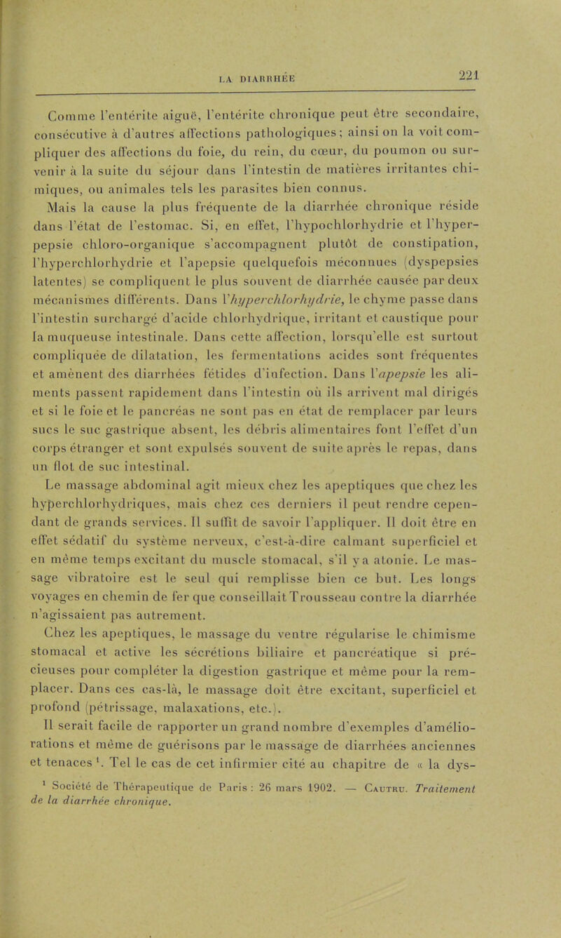 I.A niAHIUIER Comme l’entérite cnigiiC, l’entérite chronique peut être secondaire, consécutive à d’autres adections pathologiques; ainsi on la voit com- pliquer des adections du foie, du rein, du cœur, du poumon ou sur- venir cà la suite du séjour dans l’intestin de matières irritantes chi- miques, ou animales tels les parasites bien connus. Mais la cause la plus fréquente de la diarrhée chronique réside dans l’état de l’estomac. Si, en effet, l’hypochlorhydrie et l’hyper- pepsie chloro-organique s’accompagnent plutôt de constipation, l’hyperchlorhydrie et l’apepsie quelquefois méconnues (dyspepsies latentes) se compliquent le plus souvent de diarrhée causée par deux mécanismes différents. Dans Vhyperchlorhydrie, le chyme passe dans l’intestin surchargé d’acide chlorhydrique, irritant et caustique pour la muqueuse intestinale. Dans cette ad'ection, lorsqu’elle est surtout compliquée de dilatation, les fermentations acides sont fréquentes et amènent des diarrhées fétides d’infection. Dans Vnpepsie les ali- ments passent rapidement dans l’intestin où ils arrivent mal dirigés et si le foie et le pancréas ne sont pas en état de remplacer par leurs sucs le suc gastrique absent, les débris alimentaires font l’effet d’un corps étranger et sont expulsés souvent de suite après le repas, dans un (lot de suc intestinal. Le massage abdominal agit mieux chez les apeptiques que chez les hyperchlorhydriques, mais chez ces derniers il peut rendre cepen- dant de grands services. Il sulTit de savoir l’appliquer. Il doit être en effet sédatif du système nerveux, c’est-à-dire calmant superficiel et en même temps excitant du muscle stomacal, s’il y a atonie. Le mas- sage vibratoire est le seul qui remplisse bien ce but. Les longs voyages en chemin de fer que conseillaitTrousseau contie la diarrhée n’agissaient pas autrement. Chez les apeptiques, le massage du ventre régularise le ehimisme stomacal et active les sécrétions biliaire et pancréatique si pré- cieuses pour compléter la digestion gastrique et même pour la rem- placer. Dans ces cas-là, le massage doit être excitant, superficiel et profond (pétrissage, malaxations, etc.). 11 serait facile de rapporter un grand nombre d’exemples d’amélio- rations et même de guérisons par le massage de diarrhées anciennes et tenaces '. Tel le cas de cet infirmier cité au chapitre de « la dys- * Société de Tliér.Tpeutique de Paris: 26 mars 1902. — Cautru. Traitement de la diarrhée chronique.