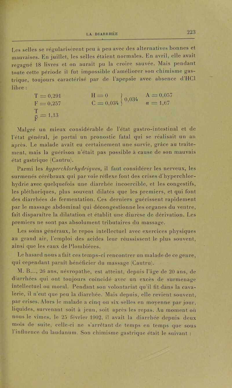 f.es selles se régularisèrent peu à peu avec des alternatives bonnes et mauvaises. En juillet, les selles étaient normales. En avril, elle avait regagné 18 livres et on aurait pu la croire sauvée. Mais pendant toute cette période il fut impossible d'améliorer son chimisme gas- trique, toujours caractérisé par de l’apepsie avec absence d’HCl libre : T = 0,291 H = 0 ) A = 0,057 F = 0,257 G = 0,0.34 i ’ a = 1,67 Malgré un mieux considérable de l’état gastro-intestinal et de l’état général, je portai un pronostic fatal qui se réalisait un an après. Le malade avait eu certainement une survie, grâce au traite- ment, mais la guérison n’était pas possible à cause de son mauvais état gastrique (Cautru). Parmi les hyperchlorhydriques, il faut considérer les nerveux, les surmenés cérébraux qui par voie réflexe font des crises d’hyperchlor- hydrie avec quelquefois une diarrhée incoercible, et les congestifs, les pléthoriques, plus souvent dilatés que les premiers, et qui font des diarrhées de fermentation. Ces derniers guérissent rapidement par le massage abdominal qui décongestionne les organes du ventre, fait disparaître la dilatation et établit une diurèse de dérivation. Les premiers ne sont pas absolument tributaires du massage. Les soins généraux, le repos intellectuel avec exercices physiques au grand air, l’emploi des acides leur réussissent le plus souvent, ainsi que les eaux de Plombières. Le hasard nous a fait ces temps-ci rencontrer un malade de ce genre, qui cependant paraît bénéficier du massage (Cautru). M. B..., 26 ans, névropathe, est atteint, depuis l’âge de 20 ans, de diarrhées qui ont toujours co'incidé avec un excès de surmenage intellectuel ou moral. Pendant son volontariat qu’il fît dans la cava- lerie, il n’eut que peu la diarrhée. Mais depuis, elle revient souvent, par crises. Alors le malade a cinq ou six selles en moyenne par jour, liquides, survenant soit .à jeun, soit après les repas. Au moment on nous le vîmes, le 25 février 1902, il avait la diarriiée depuis deux mois de suite, celle-ci ne s’arrêtant de temps en temps que sous 1 influence du laudanum. Son chimisme gastrique était le suivant :