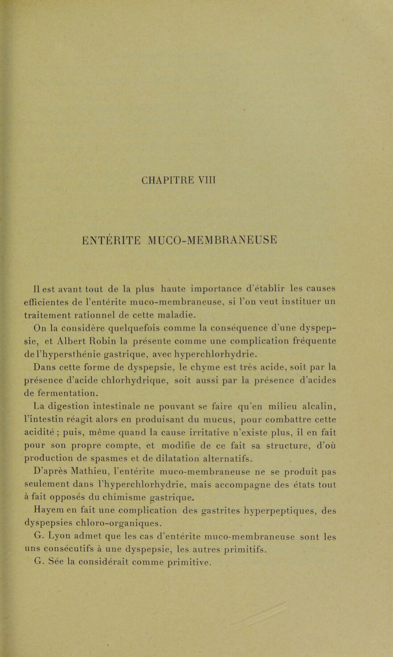 CHAPITRE VIII ENTÉRITE MUCO-MEMCRANEUSE II est avant tout de la plus haute importance d’établir les causes efficientes de l’entérite niuco-membraneuse, si l’on veut instituer un traitement rationnel de cette maladie. On la considère quelquefois comme la conséquence d’une dyspep- sie, et Albert Robin la présente comme une complication fréquente de l’hypersthénie gastrique, avec hyperchlorhydrie. Dans cette forme de dyspepsie, le chyme est très acide, soit par la présence d’acide chlorhydrique, soit aussi par la présence d’acides de fermentation. La digestion intestinale ne pouvant se faire qu’en milieu alcalin, l’intestin réagit alors en produisant du mucus, pour combattre cette acidité ; puis, même quand la cause irritative n’existe plus, il en fait pour son propre compte, et modifie de ce fait sa structure, d’où production de spasmes et de dilatation alternatifs. D’après Mathieu, l’entérite muco-membraneuse ne se produit pas seulement dans l’hyperchlorhydrie, mais accompagne des états tout à fait opposés du chimisme gastrique. Hayem en fait une complication des gastrites hyperpeptiques, des dyspepsies chloro-organiques. G. Lyon admet que les cas d’entérite muco-membraneuse sont les uns consécutifs à une dyspepsie, les autres primitifs. G. Sée la considérait comme primitive.