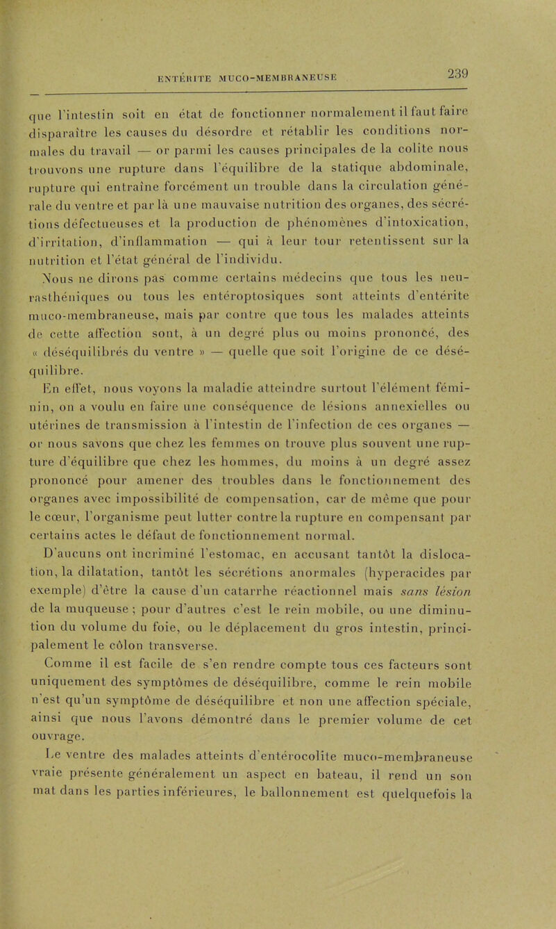 que l’intestin soit en état de fonctionner normalement il faut faire disparaître les causes du désordre et rétablir les conditions nor- males du travail — or parmi les causes principales de la colite nous trouvons une rupture dans l’équilibre de la statique abdominale, rupture qui entraîne forcément un trouble dans la circulation géné- rale du ventre et par là une mauvaise nutrition des organes, des sécré- tions défectueuses et la production de phénomènes d’intoxication, d’irritation, d’inflammation — qui à leur tour retentissent sur la nutrition et l’état général de l’individu. Nous ne dirons pas comme certains médecins que tous les neu- rasthéniques ou tous les entéroptosiques sont atteints d’entérite muco-membraneuse, mais par contre que tous les malades atteints de cette affection sont, à un degré plus ou moins prononcé, des « déséquilibrés du ventre » — quelle que soit l’origine de ce désé- quilibre. En elfet, nous voyons la maladie atteindre surtout l’élément fémi- nin, on a voulu en faire une conséquence de lésions annexielles ou utérines de transmission à l’intestin de l’infection de ces organes — or nous savons que chez les femmes on trouve plus souvent une rup- ture d’équilibre que chez les hommes, du moins à un degré assez prononcé pour amener des troubles dans le fonctionnement des organes avec impossibilité de compensation, car de même que pour le cœur, l’organisme peut lutter contre la rupture en compensant par certains actes le défaut de fonctionnement normal. D’aucuns ont incriminé l’estomac, en accusant tantôt la disloca- tion, la dilatation, tantôt les sécrétions anormales (hyperacides par exemple) d’étre la cause d’un catarrhe réactionnel mais sans lésion de la muqueuse; pour d’autres c’est le rein mobile, ou une diminu- tion du volume du foie, ou le déplacement du gros intestin, princi- palement le côlon transverse. Comme il est facile de s’en rendre compte tous ces facteurs sont uniquement des symptômes de déséquilibre, comme le rein mobile n’est qu’un symptôme de déséquilibre et non une affection spéciale, ainsi que nous l’avons démontré dans le premier volume de cet ouvrage. Le ventre des malades atteints d’entérocolite muco-membraneuse vraie présente généralement un aspect en bateau, il rend un son mat dans les parties inférieures, le ballonnement est quelquefois la