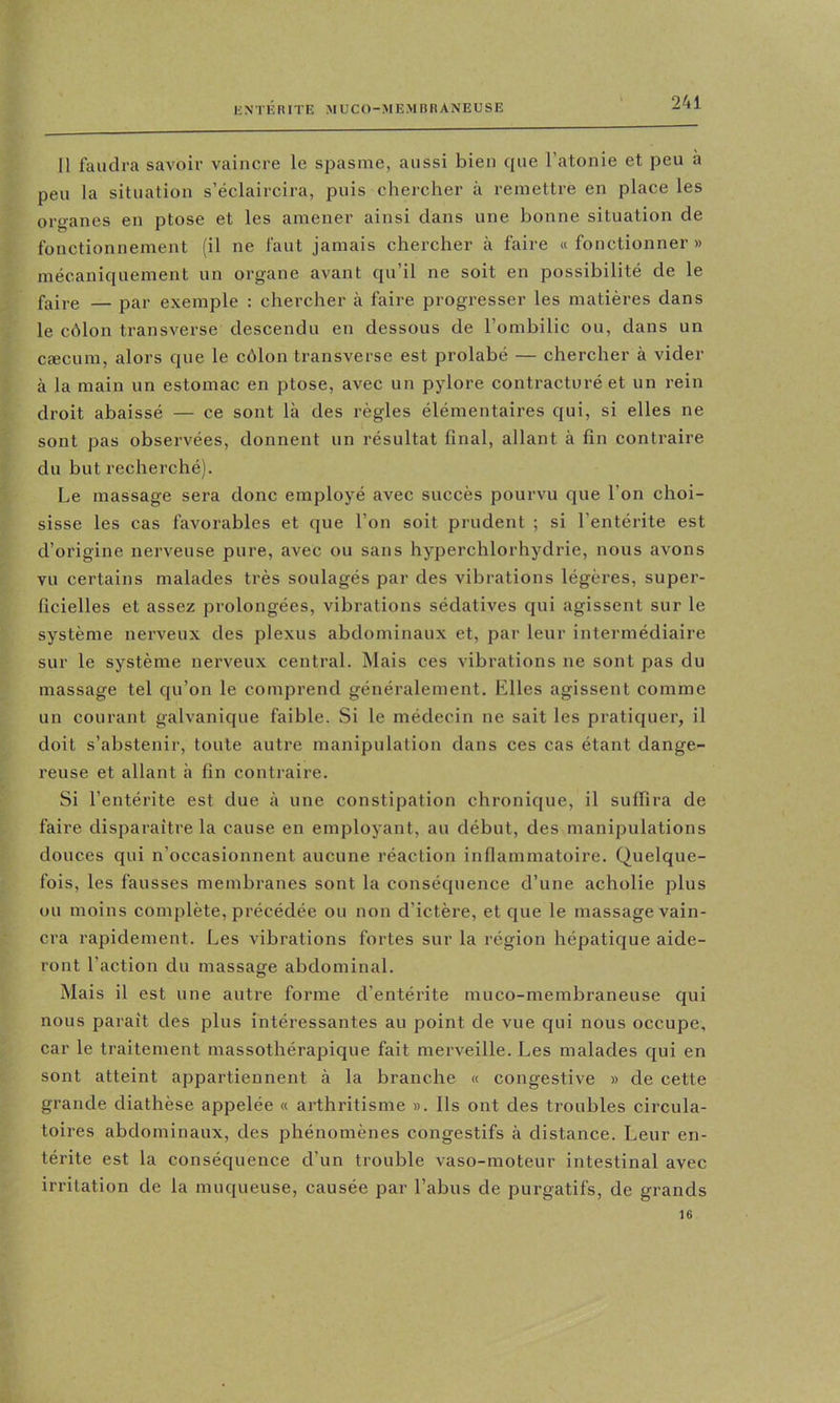 Il faudra savoir vaincre le spasme, aussi bien que l’atonie et peu à peu la situation s’éclaircira, puis chercher à remettre en place les organes en ptose et les amener ainsi dans une bonne situation de fonctionnement (il ne faut jamais chercher à faire « fonctionner » mécaniquement un organe avant qu’il ne soit en possibilité de le faire — par exemple : chercher à faire progresser les matières dans le côlon transverse descendu en dessous de l’ombilic ou, dans un cæcum, alors que le côlon transverse est prolahé — chercher à vider à la main un estomac en ptose, avec un pylore contracturé et un rein droit abaissé — ce sont là des règles élémentaires qui, si elles ne sont pas observées, donnent un résultat final, allant à fin contraire du but recherché). Le massage sera donc employé avec succès pourvu que l’on choi- sisse les cas favorables et que l’on soit prudent ; si l’entérite est d’origine nerveuse pure, avec ou sans hyperchlorhydrie, nous avons vu certains malades très soulagés par des vibrations légères, super- ficielles et assez prolongées, vibrations sédatives qui agissent sur le système nei'veux des plexus abdominaux et, par leur intermédiaire sur le système nerveux central. Mais ces vibrations ne sont pas du massage tel qu’on le comprend généralement. Elles agissent comme un courant galvanique faible. Si le médecin ne sait les pratiquer, il doit s’abstenir, toute autre manipulation dans ces cas étant dange- reuse et allant à fin contraire. Si l’entérite est due à une constipation chronique, il suffira de faire disparaître la cause en employant, au début, des manipulations douces qui n’occasionnent aucune réaction inflammatoire. Quelque- fois, les fausses membranes sont la conséquence d’une acholie plus ou moins complète, précédée ou non d’ictère, et que le massage vain- cra rapidement. Les vibrations fortes sur la région hépatique aide- ront l’action du massage abdominal. Mais il est une autre forme d’entérite muco-membraneuse qui nous parait des plus intéressantes au point de vue qui nous occupe, car le traitement massothérapique fait merveille. Les malades qui en sont atteint appartiennent à la branche « congestive » de cette grande diathèse appelée « arthritisme ». Ils ont des troubles circula- toires abdominaux, des phénomènes congestifs à distance. Leur en- térite est la conséquence d’un trouble vaso-moteur intestinal avec irritation de la muqueuse, causée par l’abus de purgatifs, de grands 16