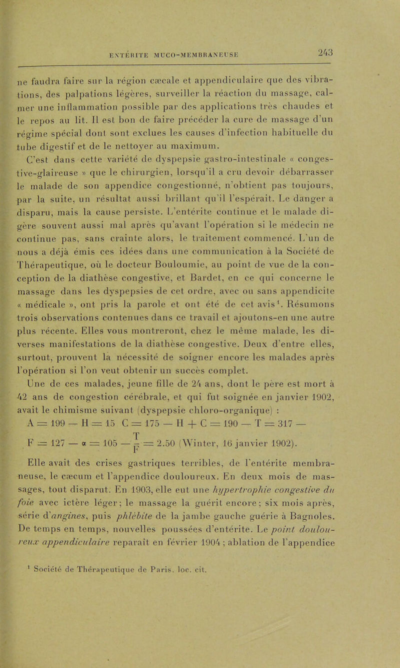 ne faudra faire sur la région cæcale et appendiculaire que des vibra- tions, des palpations légères, surveiller la réaction du massage, cal- mer une inllammation possible par des applications très chaudes et le repos au lit. 11 est bon de faire précéder la cure de massage d’un régime spécial dont sont exclues les causes d’infection habituelle du tube digestif et de le nettoyer au maximum. C’est dans cette variété de dyspepsie gastro-intestinale « conges- tive-glaireuse « que le chirurgien, lorscju’il a cru devoir débarrasser le malade de son appendice congestionné, n’obtient pas toujours, par la suite, un résultat aussi brillant qu’il l’espérait. Le danger a disparu, mais la cause persiste. L’entérite continue et le malade di- gère souvent aussi mal après qu’avant l’opéi'ation si le médecin ne continue pas, sans crainte alors, le tiaitement commencé. L’un de nous a déjà émis ces idées dans une communication à la Société de Thérapeutique, où le docteur Bouloumie, au point de vue de la con- ception de la diathèse congestive, et Bardet, en ce qui concerne le massage dans les dyspepsies de cet ordre, avec ou sans appendicite « médicale », ont pris la parole et ont été de cet avis'. Résumons trois observations contenues dans ce travail et ajoutons-en une autre plus récente. Elles vous montreront, chez le même malade, les di- verses manifestations de la diathèse congestive. Deux d’entre elles, surtout, prouvent la nécessité de soigner encore les malades après l’opération si l’on veut obtenir un succès complet. Une de ces malades, jeune fille de 24 ans, dont le père est mort à 42 ans de congestion cérébrale, et qui fut soignée en janvier 1902, avait le chimisme suivant (dyspepsie chloro-organique) : A = 199 — H = 15 G = 175 — H -f G = 190 — T = 317 — T F — 127 — a = 105 — P = 2.50 (^^ inter, 16 janvier 1902). Elle avait des crises gastriques terribles, de l’entérite membra- neuse, le cæcum et l’appendice douloureux. En deu.x mois de mas- sages, tout disparut. En 1903, elle eut une hypertrophie congestive du foie avec ictère léger; le massage la guérit encore; six mois après, série angines^ puis phlébite de la jambe gauche guérie à Bagnoles. De temps en temps, nouvelles poussées d’entérite. Le point doulou- reux appendiculaire reparaît en février 1904 ; ablation de l’appendice ' Société de Thérapeutique de Paris, loc. oit.