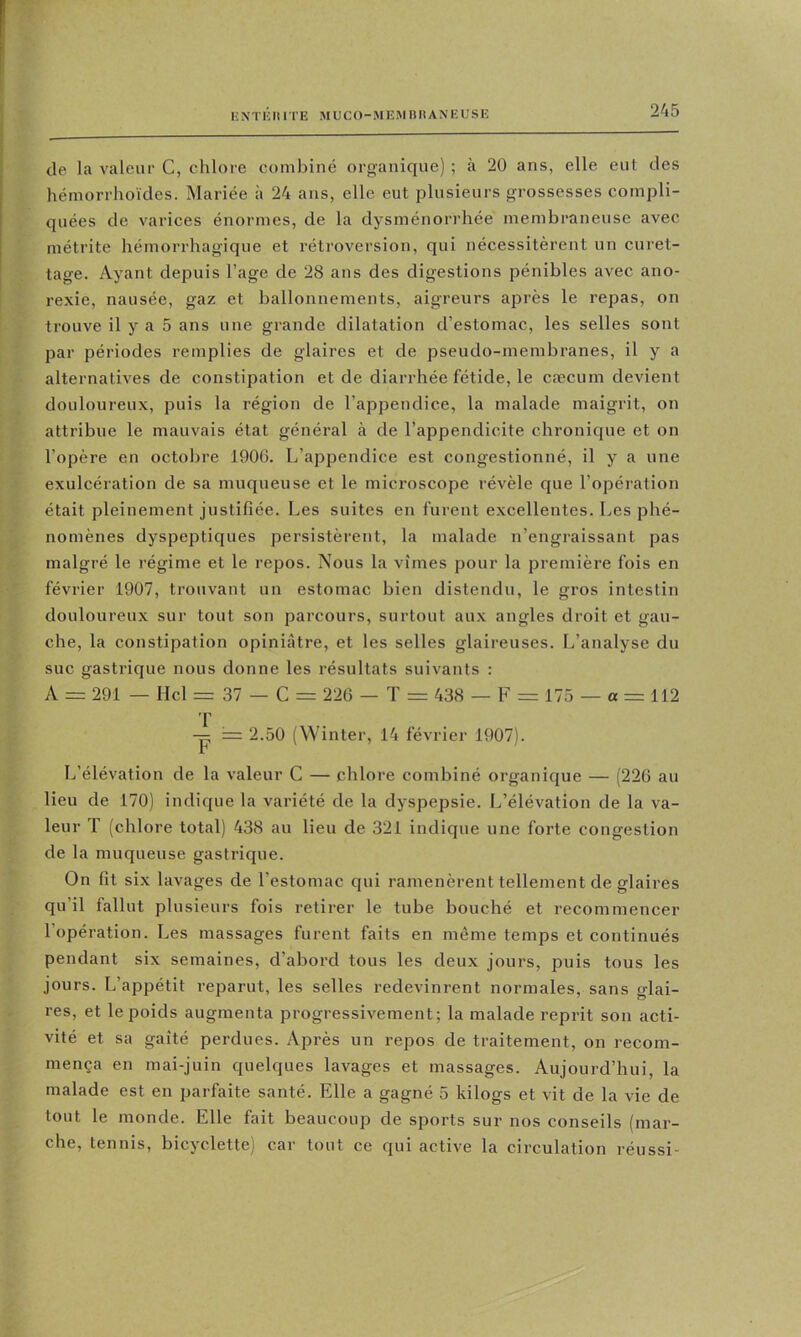 tle la valeur C, chlore combiné organique) ; à 20 ans, elle eut des hémorrhoïdes. Mariée à 24 ans, elle eut plusieurs grossesses compli- quées de varices énormes, de la dysménorrhée membraneuse avec métrite hémorrhagique et rétroversion, qui nécessitèrent un curet- tage. Ayant depuis l’age de 28 ans des digestions pénibles avec ano- rexie, nausée, gaz et ballonnements, aigreurs après le repas, on trouve il y a 5 ans une grande dilatation d’estomac, les selles sont par périodes remplies de glaires et de pseudo-membranes, il y a alternatives de constipation et de diarrhée fétide, le cæcum devient douloureux, puis la région de l’appendice, la malade maigrit, on attribue le mauvais état général à de l’appendicite chronique et on l’opère en octobre 1906. L’appendice est congestionné, il y a une exulcération de sa muqueuse et le microscope révèle que l’opération était pleinement justifiée. Les suites en furent excellentes. Les phé- nomènes dyspeptiques persistèrent, la malade n’engraissant pas malgré le régime et le repos. Nous la vîmes pour la première fois en février 1907, trouvant un estomac bien distendu, le gros intestin douloureux sur tout son parcours, surtout aux angles droit et gau- che, la constipation opiniâtre, et les selles glaireuses. L’analyse du suc gastrique nous donne les résultats suivants : A = 291 — Hcl = 37 — C = 226 — T = 438 — F = 175 — a = 112 T -p 2.50 (Winter, 14 février 1907). L’élévation de la valeur C — chlore combiné organique — (220 au lieu de 170) indique la variété de la dyspepsie. L’élévation de la va- leur T (chlore total) 438 au lieu de 321 indique une forte congestion de la muqueuse gastrique. On fit six lavages de l’estomac qui ramenèrent tellement de glaires qu’il fallut plusieurs fois retirer le tube bouché et recommencer l’opération. Les massages furent faits en même temps et continués pendant six semaines, d’abord tous les deux jours, puis tous les jours. L’appétit reparut, les selles redevinrent normales, sans glai- res, et le poids augmenta progressivement; la malade reprit son acti- vité et sa gaîté perdues. Après un repos de traitement, on recom- mença en mai-juin quelques lavages et massages. Aujourd’hui, la malade est en parfaite santé. Elle a gagné 5 kilogs et vit de la vie de tout le monde. Elle fait beaucoup de sports sur nos conseils (mar- che, tennis, bicyclette) car tout ce qui active la circulation réussi-