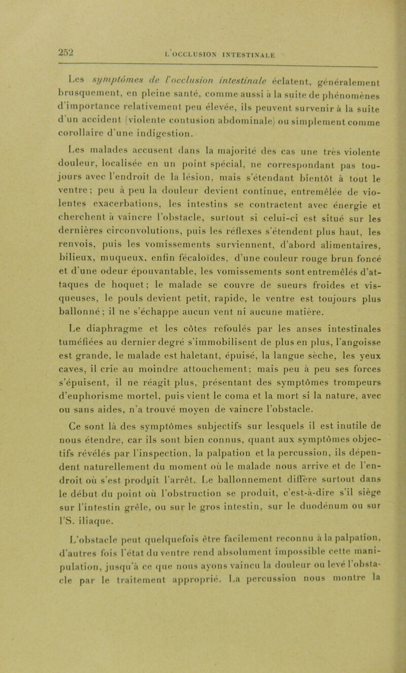 Les sijniptômes de racclusion intestinale éclatent, généralement hriisquement, en pleine santé, comme aussi à la suite de phénomènes d’importance relativement peu élevée, ils peuvent survenir à la suite d’un accident fviolente contusion abdominale) ou simplement comme corollaire d’une indigestion. Les malades accusent dans la majorité des cas une très violente douleur, localisée en un point spécial, ne correspondant pas tou- jours avec l’endroit de la lésion, mais s’étendant bientôt à tout le ventre; peu à peu la douleur devient continue, entremêlée de vio- lentes exacerbations, les intestins se contractent avec énergie et cherchent à vaincre l’obstacle, surtout si celui-ci est situé sur les dernières circonvolutions, puis les réllexes s’étendent plus haut, les renvois, puis les vomissements surviennent, d’abord alimentaires, bilieux, muqueux, enfin fécaloïdes, d’une couleur rouge brun foncé et d’une odeur épouvantable, les vomissements sont entremêlés d’at- taques de hoquet; le malade se couvre de sueurs froides et vis- queuses, le pouls devient petit, rapide, le ventie est toujours plus ballonné; il ne s’échappe aucun vent ni aucune matière. Le diaphragme et les côtes refoulés par les anses intestinales tuméfiées au dernier degré s’immobilisent de plus en plus, l’angoisse est grande, le malade est haletant, épuisé, la langue sèche, les yeux caves, il crie au moindre attouchement; mais peu à peu ses forces s’épuisent, il ne réagit plus, présentant des symptômes trompeurs d’euphorisme mortel, puis vient le coma et la mort si la nature, avec ou sans aides, n’a trouvé moyen de vaincre l’obstacle. Ce sont là des symptômes subjectifs sur lesquels il est inutile de nous étendre, car ils sont bien connus, quant aux symptômes objec- tifs révélés par l’inspection, la palpation et la percussion, ils dépen- dent naturellement du moment où le malade nous arrive et de l’en- droit où s’est produit l’arrêt. Le ballonnement dillère surtout dans le début du point où l’obstruction se produit, c’est-a-dire s’il siège sur l’intestin grêle, ou sur le gros intestin, sur le duodénum ou sur l’S. iliaque. I/obstacle j)eut (piehpiefois être facilement reconnu a la palpation, d’autres fois l’état du ventre rend absolument impossible celte mani- pulation, juscpi’à ce (pie nous ayons vaincu la douleur ou levé 1 obsta- cle par le traitemeut approprie. La percussion nous montre la