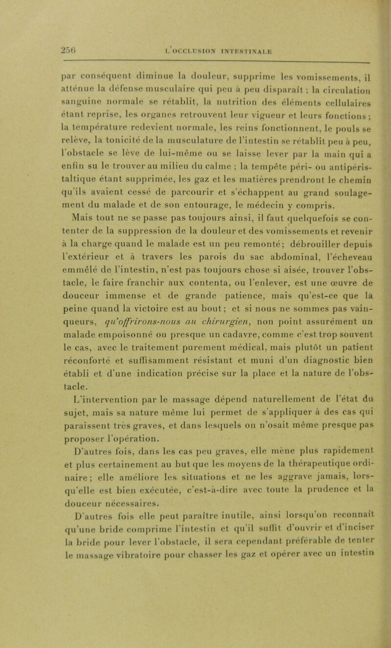 25() par consé(|uent diminue la douleur, supjjrime les vomissements, il atténue la défense musculaire cpii peu à peu disparait ; la circulation sanguine normale se rétablit, la nutrition des éléments cellulaires étant reprise, les orjjanes retrouvent leur vifrueur et leurs fonctions; la température redevient normale, les reins fonctionnent, le pouls se relève, la tonicité de la musculature de l’intestin se rétablit peu à peu, l’obstacle se lève de lui-même ou se laisse lever par la main qui a enfin su le trouver au milieu du calme; la tempête péri- ou antipéris- taltique étant supprimée, les gaz et les matières j)rendront le chemin qu’ils avaient cessé de parcourir et s’échappent au grand soulage- ment du malade et de son entourage, le médecin y compris. Mais tout ne se passe pas toujours ainsi, il faut quehpiefois se con- tenter de la suppression de la douleur et des vomissements et revenir à la charge quand le malade est un peu remonté; débrouiller depuis l’extérieur et à travers les parois du sac abdominal, l’écheveau emmêlé de l’intestin, n’est pas toujours chose si aisée, trouver l’obs- tacle, le faire franchir aux contenta, ou l’enlever, est une œuvre de douceur Immense et de grande patience, mais qu’est-ce que la peine quand la victoire est au bout; et si nous ne sommes pas vain- queurs, qu’offrirons-nous au chirurgien, non point assurément un malade empoisonné ou presque un cadavre, comme c’est trop souvent le cas, avec le traitement purement médical, mais plutôt un patient réconforté et suffisamment résistant et muni d’un diagnostic bien établi et d’une indication précise sur la place et la nature de l’obs- tacle. L’intervention par le massage dépend naturellement de l’état du sujet, mais sa nature même lui permet de s'appliquer à des cas qui paraissent très graves, et dans lesquels on n’osait même presque pas proposer l’opération. D’autres fois, dans les cas peu graves, elle mène plus rapidement et plus certainement au but(jue les moyens de la thérapeuticjue ordi- naire ; elle améliore les situations et ne les aggrave jamais, lors- qu’elle est bien exécutée, c’est-à-dire avec toute la j)rudence et la douceur nécessaires. D’autres fois elle peut paraître inutile, ainsi lorscpi on reconnaît (|u’une brifle comprime l’intestin et (pi il suflil d ouvrir et d inciser la bride pour lever l’obstacle, il sera cependant préférable de tenter le massage vibratoire pour chasser les gaz et opérer avec un intestin