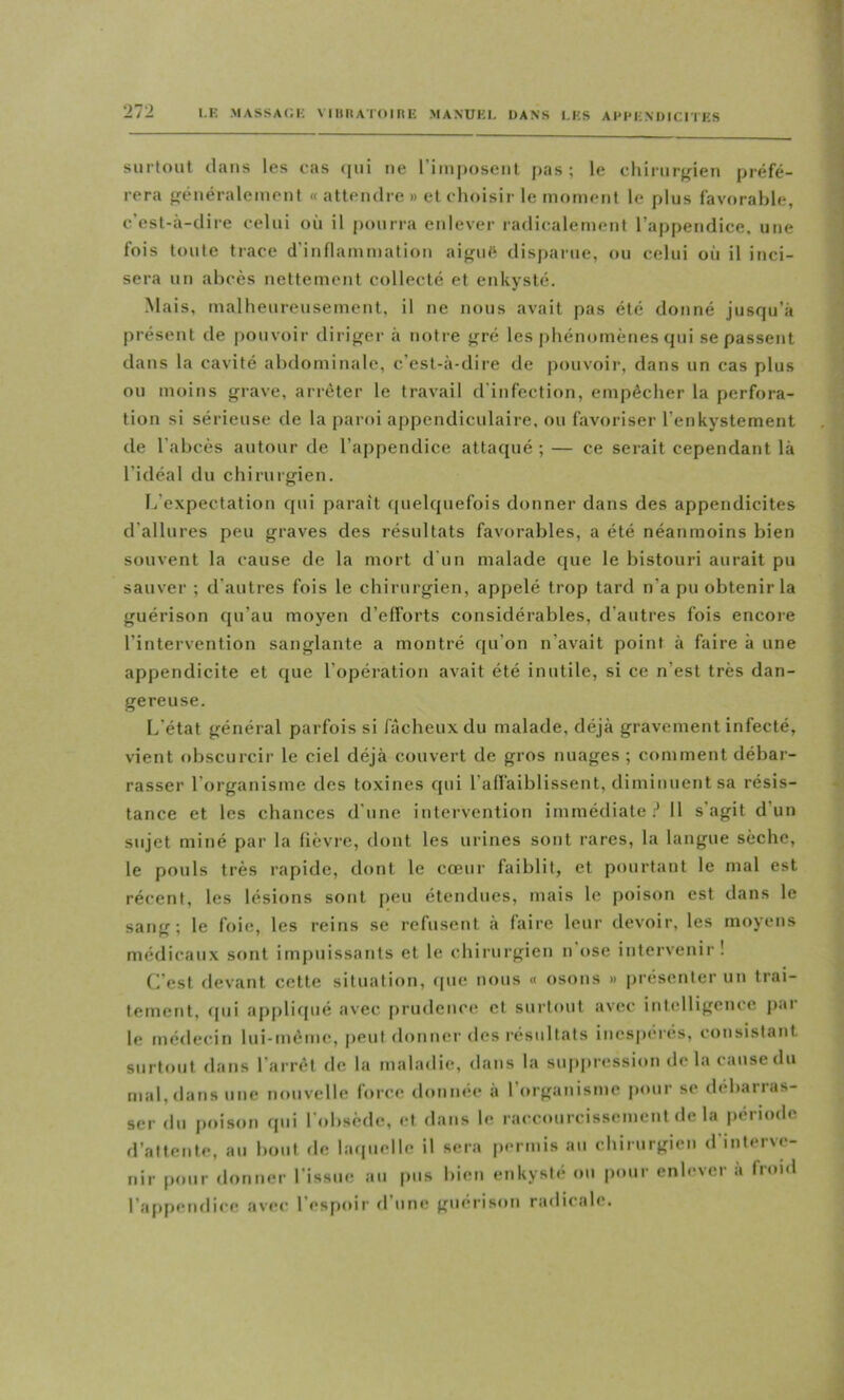 surtout dans les cas (lui ne riiuposeiil pas ; le chirurfrieu préfé- rera généralement « attendre » et choisir le moment le plus favorable, c’est-à-dire celui où il pourra enlever radicalement l’appendice, une fois toute trace d’innammation aigué disparue, ou celui où il inci- sera un abcès nettement collecté et enkysté. Mais, malheureusement, il ne nous avait pas été donné jusqu’à présent de pouvoir diriger à notre gré les j)hénomènes qui se passent dans la cavité abdominale, c’est-à-dire de pouvoir, dans un cas plus ou moins grave, arrêter le travail d’infection, empêcher la perfora- tion si sérieuse de la paroi appendiculaire, ou favoriser l’enkystement de l’abcès autour de l’appendice attaqué ; — ce serait cependant là l’idéal du chirurgien. f/expectation qui paraît (pielquefois donner dans des appendicites d’allures peu graves des résultats favorables, a été néanmoins bien souvent la cause de la mort d'un malade que le bistouri aurait pu sauver ; d’autres fois le ebirurgien, appelé trop tard n’a pu obtenir la guérison qu’au moyen d’efforts considérables, d’autres fois encore l’intervention sanglante a montré qu’on n’avait point à faire à une appendicite et que l’opération avait été inutile, si ce n’est très dan- gereuse. L’état général parfois si fâcheux du malade, déjà gravement infecté, vient obscurcir le ciel déjà couvert de gros nuages ; comment débar- rasser l’organisme des toxines qui l’affaiblissent, diminuent sa résis- tance et les chances d’une intervention immédiate.'* 11 s’agit d’un sujet miné par la fièvre, dont les urines sont rares, la langue sèche, le pouls très rapide, dont le cœur faiblit, et pourtant le mal est récent, les lésions sont peu étendues, mais le poison est dans le sang; le foie, les reins se refusent à faire leur devoir, les moyens médicaux sont impuissants et le chirurgien n’(»se intervenir ! C’est devant cette situation, <[ue nous « osons » présenter un trai- tement, qui ap[)liqué avec ()rudcnce et surtout avec intelligence j)ar le médecin lui-même, peut donner des résultîils inespci'és, consistant surtout dans l’arrêt de la maladie, dans la suppression delà cause du mal, dans une nouvelle force donnée à 1 organisme j)our se déb<uras- ser du poison qui l’tdjsède, et dans le raccourcissement de la |)ériode d’attente, au bout de hupielle il sera permis au chirurgien d’interve- nir pour donner l’issue au pus bien enkysté ou pour enlever à fr»)jd l’appendice avec l’espoir d’une guérison radicale.