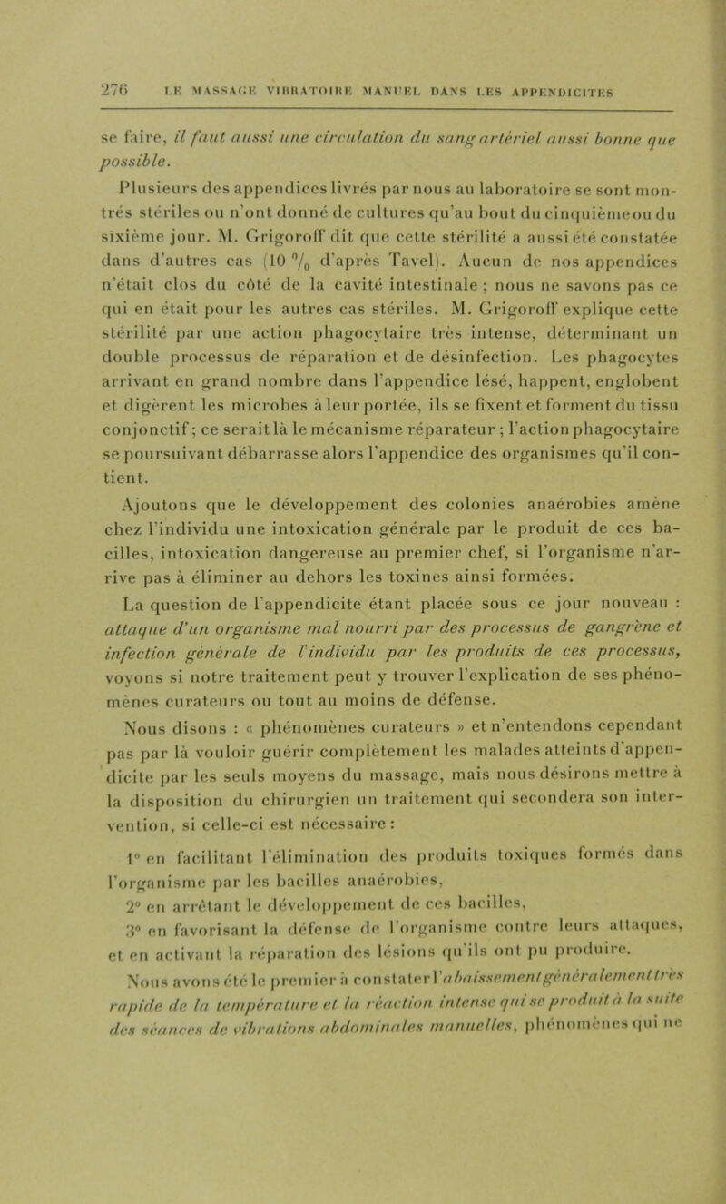 se faire, il faut aussi une circulation du sarif'artériel aussi bonne que possible. IMiisieiirs des appendiecs livrés par nous au laboratoire se sont mon- trés stériles ou n’ont donné de enltures (pi’au bout du cin(|niènieoii du sixième jour. M. Grigorolf dit cpie cette stérilité a aussi été constatée dans d’antres cas (10 '’/o d’après Tavel). Aucun de nos appendices n’était clos du cbté de la cavité intestinale ; nous ne savons pas ce qui en était pour les autres cas stériles. .M. Grigorolf explique cette stérilité par une action phagocytaire ti'ès intense, déterminant un double processus de réparation et de désinfection. Les phagocytes arrivant en grand nombre dans l’appendice lésé, happent, englobent et digèrent les microbes àleurportée, ils se fixent et forment du tissu conjonctif ; ce serait là le mécanisme réparateur ; l’action phagocytaire se poursuivant débarrasse alors l’appendice des organismes qu’il con- tient. .Vjoutons que le développement des colonies anaérobies amène chez l’individu une intoxication générale par le produit de ces ba- cilles, intoxication dangereuse au premier chef, si l’organisme n’ar- rive pas à éliminer au dehors les toxines ainsi formées. La question de l’appendicite étant placée sous ce jour nouveau : attaque d’un organisme mal nourri par des processus de gangrène et infection générale de l’individu par les produits de ces processus, voyons si notre traitement peut y trouver l’explication de ses phéno- mènes curateurs ou tout au moins de défense. Nous disons : « phénomènes curateurs » et n’entendons cependant pas par là vouloir guérir complètement les malades atteints d appen- dicite par les seuls moyens du massage, mais nous désirons mettre a la disposition du chirurgien un traitement (pii secondera son inter- vention, si celle-ci est nécessaire: 1® en facilitant l’élimination des produits loxi(iues formés dans l’m’ganisme [)ar les bacilles anaérobies, 2 en arrêtant le fléveloppement de ces bacilles, d® en favorisant la défense! de 1 organisme contre leurs attaepies, et en activant la r(î[)aration d<!S lésions <pi ils ont pu produire. Nous avons été le i)remier à cox\s\'A\cYVabai.ssemenl généralement très rapide de la température et la réaction intense qui se produit à la suite des séances de vibrations abdominales manuelles, phénomènes epii ne