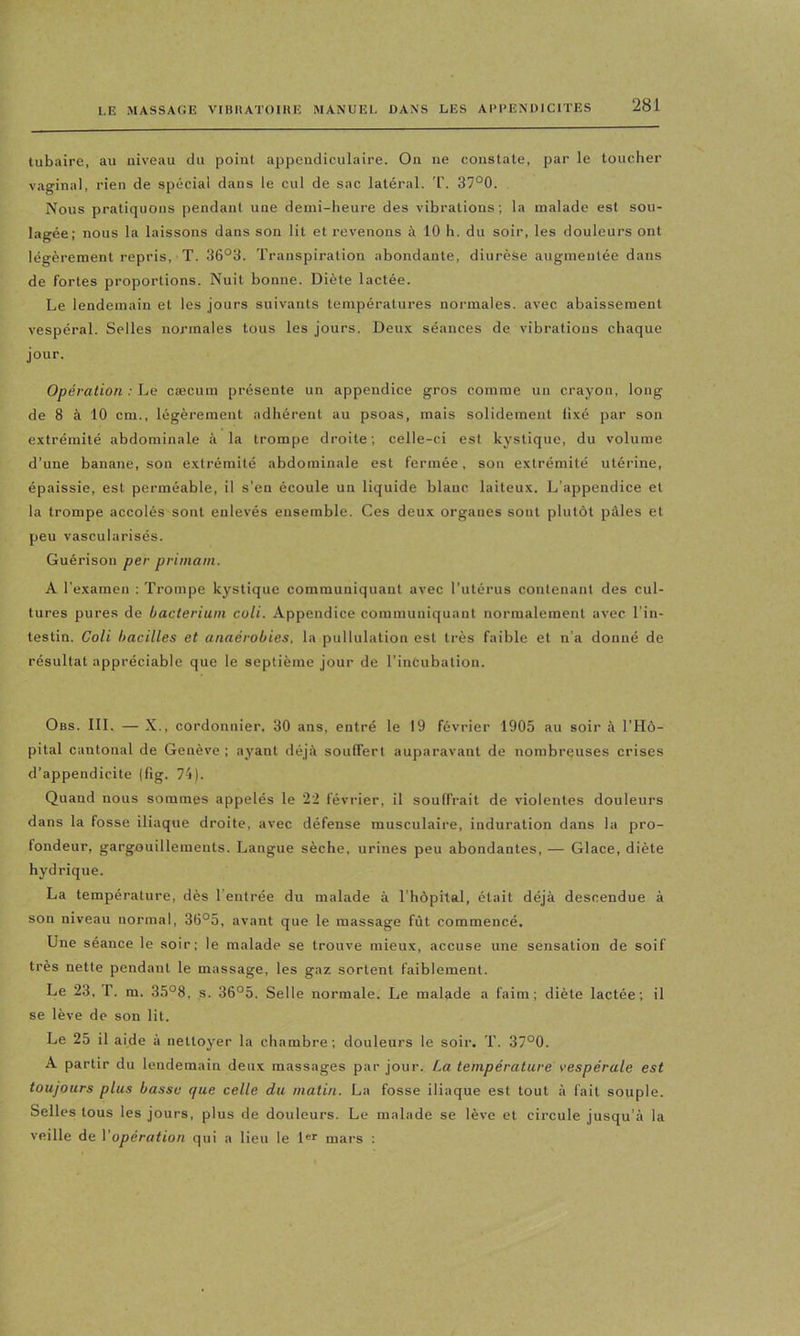 tubaire, au niveau du point appendiculaire. On ne constate, par le touclier vaginal, rien de spécial dans le cul de sac latéral. T. 37°0. Nous pratiquons pendant une demi-heure des vibrations; la malade est sou- lagée; nous la laissons dans son lit et revenons à 10 h. du soir, les douleurs ont légèrement repris, T. 36°3. Transpiration abondante, diurèse augmentée dans de fortes proportions. Nuit bonne. Diète lactée. Le lendemain et les jours suivants températures normales, avec abaissement vespéral. Selles normales tous les jours. Deu.v séances de vibrations chaque jour. Opération : he cæcum présente un appendice gros comme un crayon, long de 8 à 10 cm., légèrement adhérent au psoas, mais solidement ll.vé par son extrémité abdominale à la trompe droite; celle-ci est kystique, du volume d’une banaiie, son extrémité abdominale est fermée, son extrémité utérine, épaissie, est perméable, il s’en écoule un liquide blanc laiteux. L’appendice et la trompe accolés sont enlevés ensemble. Ces deux organes sont plutôt pâles et peu vascularisés. Guérison per primain. A l’examen : Trompe kystique communiquant avec l’utérus contenant des cul- tures pures de bacteriuni coli. Appendice communiquant normalement avec l’in- testin. Coli bacilles et anaérobies, la pullulation est très faible et n’a donné de résultat appréciable que le septième jour de l’incubation. Obs. III. — X., cordonnier. 30 ans, entré le 19 février 1905 au soir à l’Hô- pital cantonal de Genève ; ayant déjà souffert auparavant de nombreuses crises d’appendicite (fig. 74). Quand nous sommes appelés le 22 février, il souffrait de violentes douleurs dans la fosse iliaque droite, avec défense musculaire, induration dans la pro- fondeur, gargouillements. Langue sèche, urines peu abondantes, — Glace, diète hydrique. La température, dès l’entrée du malade à l’hôpital, était déjà descendue à son niveau normal, 36°5, avant que le massage fût commencé. Une séance le soir; le malade se trouve mieux, accuse une sensation de soif très nette pendant le massage, les gaz sortent faiblement. Le 23, r. m. 35°8, s. 36°5. Selle normale. Le malade a faim; diète lactée; il se lève de son lit. Le 25 il aide à nettoyer la chambre; douleurs le soir. T. 37°0. A partir du lendemain deux massages par jour. La température vespérale est toujours plus basse que celle du matin. La fosse iliaque est tout à fait souple. Selles tous les jours, plus de douleurs. Le malade se lève et circule jusqu’à la veille de Vopération qui a lieu le 1®*' mars ;