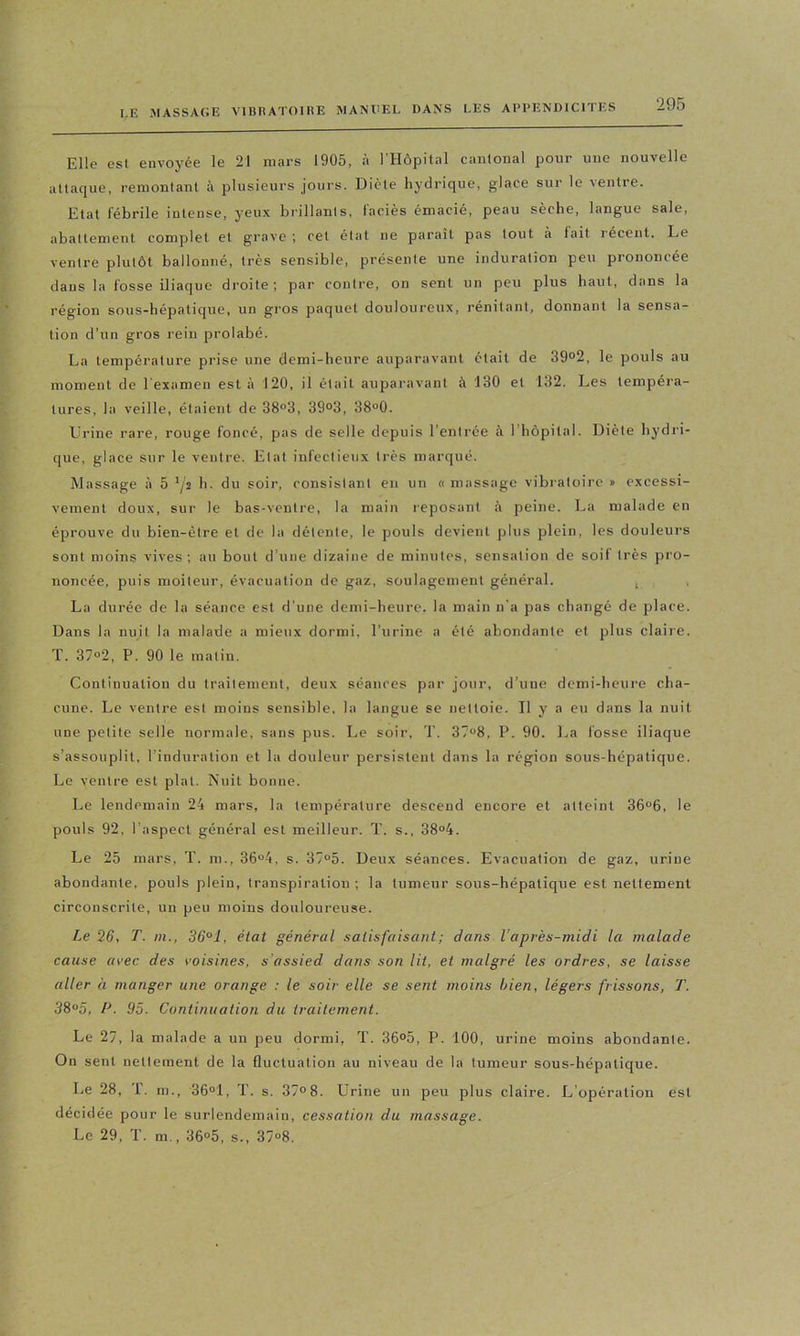 Elle est envoyée le 21 mars 1905, à l'Hôpital cantonal pour une nouvelle attaque, remontant à plusieurs jours. Diète hydrique, glace sur le ventre. Etat fébrile intense, yeux brillants, faciès émacié, peau sèche, langue sale, abattement complet et grave ; cet état ne paraît pas tout à fait récent. Le ventre plutôt ballonné, très sensible, présente une induration peu prononcée dans la fosse iliaque droite; par contre, on sent un peu plus haut, dans la région sous-hépaticjue, un gros paquet douloureux, rénitant, donnant la sensa- tion d’un gros rein prolabé. La température prise une demi-heure auparavant était de 39°2, le pouls au moment de l'examen est à 120, il était auparavant à 130 et 132. Les tempéra- tures, la veille, étaient de 38°3, 39°3, 38“0. Urine rare, rouge foncé, pas de selle depuis l’entrée à l’hôpital. Diète hydii- que, glace sur le ventre. Etat infectieux très marqué. Massage à 5 '/s h. du soir, consistant en un « massage vibratoire » excessi- vement doux, sur le bas-ventre, la main reposant à peine. La malade en éprouve du bien-être et de la détente, le pouls devient plus plein, les douleurs sont moins vives; au bout d’une dizaine de minutes, sensation de soif très pro- noncée, puis moiteur, évacuation de gaz, soulagement général. ^ , La durée de la séance est d’une demi-heure, la main n'a pas changé de place. Dans la nuit la malade a mieux dormi, l’urine a été abondante et plus claire. T. 37“2, P. 90 le matin. Continuation du traitement, deux séances par jour, d’une demi-heure cha- cune. Le ventre est moins sensible, la langue se nettoie. Il y a eu dans la nuit une petite selle normale, sans pus. Le soir. T. 37“8, P. 90. l,a fosse iliaque s’assouplit, l’induration et la douleur persistent dans la région sous-hépatique. Le ventre est plat. Nuit bonne. Le lendemain 24 mars, la température descend encore et atteint 36°6, le pouls 92, l’aspect général est meilleur. T. s., 38°4. Le 25 mars, T. m., 36“4, s. 37“5. Deux séances. Evacuation de gaz, urine abondante, pouls plein, transpiration; la tumeur sous-bépatique est nettement circonscrite, un peu moins douloureuse. Le Q6, T. m., 36°1, état général satisfaisant; dans l’après-midi la malade cause avec des voisines, s’assied dans son lit, et malgré les ordres, se laisse aller à manger une orange : le soir elle se sent moins bien, légers frissons, T. 3S°5, P. 95. Continuation du traitement. Le 27, la malade a un peu dormi, T. 36°5, P. 100, urine moins abondante. On sent nettement de la fluctuation au niveau de la tumeur sous-hépatique. Le 28, T. m., 36°1, T. s. 37»8. Urine un peu plus claire. L’opération est décidée pour le surlendemain, cessation du massage. Le 29, T. m., 36®5, s., 37“8.