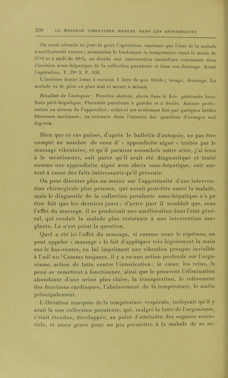 M' MAssA(;i: viiiiiA rniiii; manlki. dans i.ks Ai'iMixoïcn es 2<)() On avilit iiltendu ce joiir-lù pour l'opériilioii, espérant que l'état de la malade s’améliorerait encore; néanmoins le lendemain la température étant le matin de 37°5 et à midi de 38°5, on décide une intervention immédiate consistant dans l’incision sous-hépatique de la collection purulente et dans son drainage. Avant l’opération, T. 39“ 3, P. 130. L’incision donne issue à environ 1 litre de pus fétide; lavage, drainage. La malade va de plus en plus mal et meurt à minuit. Résultat de l’autopsie : Proctite ulcérée, abcès dans le foie, péritonite loca- lisée péri-hépatique. Pleurésie purulente à gauche et à droite. Aucune perfo- ration au niveau de l’appendice; celui-ci est seulement li.xé par quelques brides fibreuses anciennes ; on retrouve dans l’intestin des quartiers d’oranges mal digérés. Bien que ce cas puisse, d’après le bulletin d’autopsie, ne pas être compté au nombre de ceux d’ « appendicite aiguë » traités par le massage vibratoire, et qu’il paraisse assombrir notre série, j’ai tenu à le mentionner, soit parce qu’il avait été diagnostiqué et traité comme une appendicite aiguë avec abcès sous-hépatique, soit sur- tout à cause des faits intéressants qu’il présente. On peut discuter plus ou moins sur l’opportunité d’une interven- tion chirurgicale plus précoce, qui aurait peut-être sauvé la malade, mais le diagnostic de la collection purulente sous-hépatique n’a pu être fait que les derniers jours ; d’autre part il semblait que, sous l’effet du massage, il se produisait une amélioration dans l’état géné- ral, cjui rendait la malade plus résistante à une intervention san- glante. Là n’est |)oint la question. Quel a été ici l’effet du massage, si comme nous le répétons, on peut appeler « massage » le fait d’aj)pliquer très légèrement la main sur le bas-ventre, en lui imprimant une vibration presque invisible à l’œil nu?Comme toujours, if y a eu une action profonde sur 1 orga- nisme, action de lutte contre l’intoxication ; le cftnir, les reins, la peau se remettent à fonctionner, ainsi (pie le prouvent l’élimination abondante d’une urine pins claire, la transpiration, le relèvement des fonctions cardiafpies, l’abaissement de la température, le matin principalement. I/élévalion maripiée de la température ves|)érale, indi(|uait ipi il y avait là une collection jmrulenle, (pii, maigre la lutte de 1 organisme, s’était étendue, developpi'c, au point d'alleindre des organi‘s essen- ti(ds, et assez grave pour ne pas permettre a la malade d(* se re-