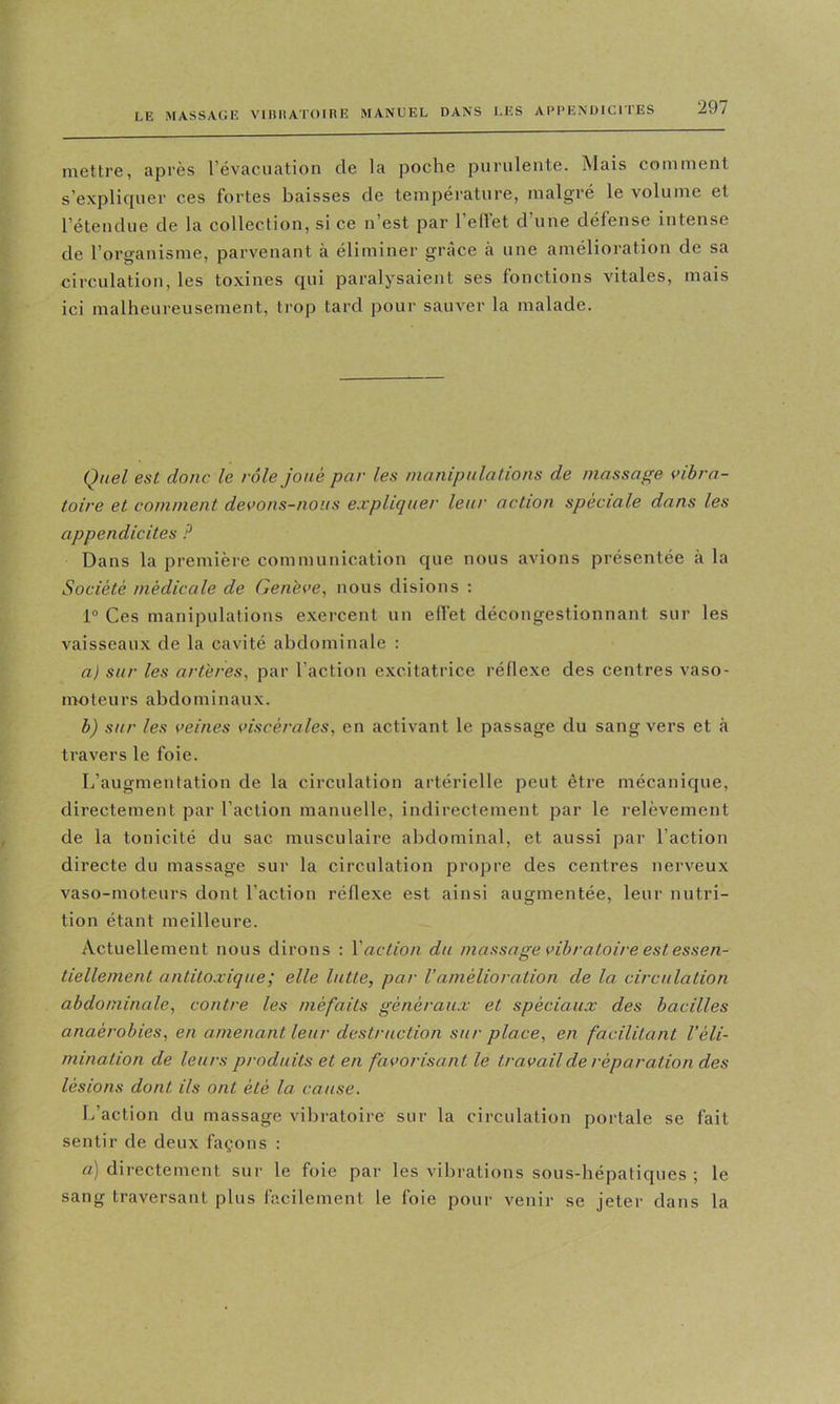 mettre, après l’évacuation de la poche purulente. Mais comment s’explicpier ces fortes baisses de température, malgré le volume et l’étendue de la collection, si ce n est par 1 ellet d une défense intense de l’organisme, parvenant à éliminer grâce à une amélioration de sa circulation, les toxines qui paralysaient ses fonctions vitales, mais ici malheureusement, trop tard pour sauver la malade. Quel est donc le rôle joué par les nianipulations de massage vibra- toire et comment devons-nous expliquer leur action sqoèciale dans les appendicites P Dans la première communication que nous avions présentée à la Société médicale de Genève, nous disions ; 1® Ces manipulations exercent un efl’et décongestionnant sur les vaisseaux de la cavité abdominale : a) sur les artères, par l’action excitatrice réflexe des centres vaso- iiEOteurs abdominaux. b) sur les veines viscérales, en activant le passage du sang vers et à travers le foie. L’augmentation de la circulation artérielle peut être mécanique, directement par l’action manuelle, indirectement par le relèvement de la tonicité du sac musculaire abdominal, et aussi par l’action directe du massage sur la circulation propre des centres nerveux vaso-moteurs dont l’action réflexe est ainsi augmentée, leur nutri- tion étant meilleure. Actuellement nous dirons : Vaction du massage vibratoire est essen- tiellement antitoxique; elle lutte, par Vamélioration de la. circulation abdominale, contre les méfaits généraux et spéciaux des bacilles anaérobies, en amenant leur destruction sur place, en facilitant l'éli- mination de leurs produits et en favorisant le travail de réparation des lésions dont ils ont été la cause. L’action du massage vibratoire sur la circulation portale se fait sentir de deux façons : a) directement sur le foie par les vilirations sous-hépatiques ; le sang traversant plus facilement le foie pour venir se jeter dans la
