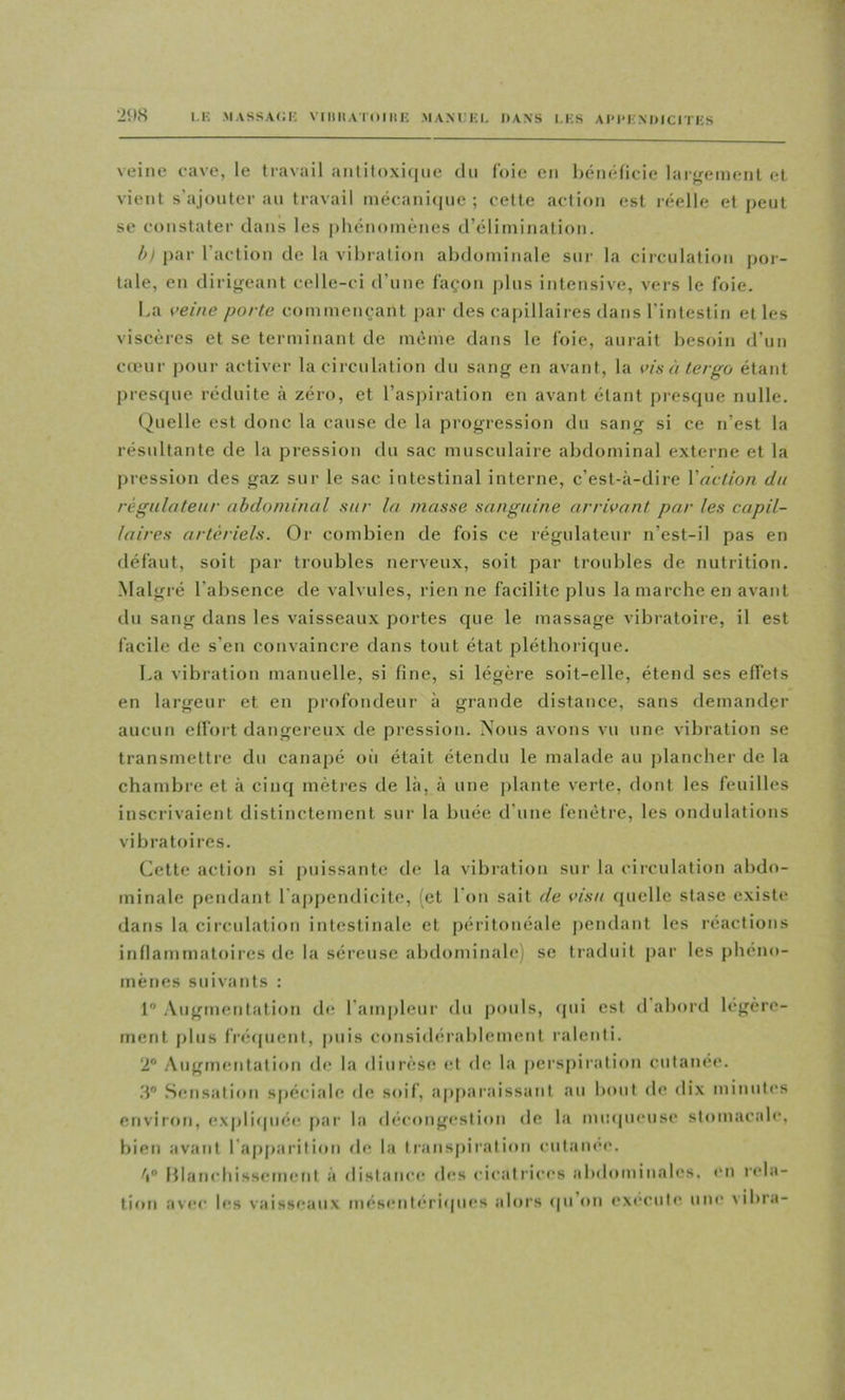 I.K MASSA(;i; VlllltAlOIMK .MAM.EL DANS l.KS AIM'ENmClTKS veine eave, le travail aiililoxitjiie du foie en bénéficie largeinenl et vient s’ajouter au travail niécani(iue ; cette action est réelle et peut se constater dans les phénomènes d’élimination. 1>I par l’action de la vibration abdominale sur la circulation por- tale, en dirigeant celle-ci d’une façon plus intensive, vers le foie. La veine porte commençant par des capillaires dans l’intestin et les viscères et se terminant de même dans le foie, aurait besoin d’un cœur pour activer la circulation du sang en avant, la vis à tergo étant prescpie réduite <à zéro, et l’asj)iration en avant étant prescpie nulle. Quelle est donc la cause de la progression du sang si ce n’est la résultante de la pression tlu sac musculaire abdominal externe et la pression des gaz sur le sac intestinal interne, c’est-à-dire Yaction du régulateur abdominal sur la masse sanguine arrivant par les capil- laires artériels. Or combien de fois ce régulateur n’est-il pas en défaut, soit par troubles nerveux, soit par troubles de nutrition. Malgré l’absence de valvules, rien ne facilite plus la marche en avant du sang dans les vaisseau.x portes que le massage vibratoire, il est facile de s’en convaincre dans tout état pléthorique. La vibration manuelle, si fine, si légère soit-elle, étend ses effets en largeur et en profondeur à grande distance, sans demander aucun elfort dangereux de pression. Nous avons vu une vibration se transmettre du canapé oii était étendu le malade au plancher de la chambre et à cinq mètres de là, à une plante verte, dont les feuilles inscrivaient distinctement sur la buée d’une fenêtre, les ondulations vibratoires. Cette action si puissante de la vibration sur la circulation abdo- minale pendant l'appendicite, (et l’on sait de visu quelle stase existe dans la circulation intestinale et péritonéale pendant les réactions inflammatoires de la séreuse abdominale) se traduit par les phéno- mènes suivants : 1 .Vugmentation de l’ampleur du pouls, tpii est d’abord légère- ment i)lus fréfpient, puis considérablement ralenti. 2® Augmentation de la diurèse et de la perspiration cutanee. .8® Sensation spéciale de soif, appar.'dssant au b(*ut de dix minutes environ, exj)li(|ué(! par la décongt’stion de la inmpnMise stomacale, bien avant l’aj)parition de la transpiration cutanee, 'i® l{lanchissemcnt à distance des cicatrices abdominales, en lela- tion avec les vaiss(*aux més<*ntéri(pies alors (pi’(»n execute um* vibra-