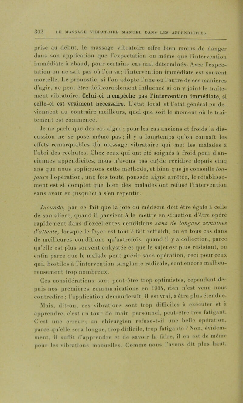 j)iise au clêl)ut, le inassajife vil)iafoire ollVe l)ieii moins de danger dans son application tpie rexpectafion ou même (pie l'intervention immédiate à chaud, pour certains cas mal déterminés. Avec l’expec- tation on ne sait pas oii l’on va; l’intervention immédiate est souvent mortelle. Le pronostic, si l’on adopte rune ou l’autre de ces manières d’agir, ne peut être défavorahlemeut iniluencé si on y joint le traite- ment vibratoire. Celui-ci n’empêche pas l’intervention immédiate, si celle-ci est vraiment nécessaire. L’état local et l’état général en de- viennent au contraire meilleurs, quel que soit le moment où le trai- tement est commencé. Je ne parle que des cas aigus; pour les cas anciens et froids la dis- cussion ne se pose même pas ; il y a longtemps qu’on connaît les ell'ets remar(piahles du massage vibratoire qui met les malades à l’abri des rechutes. Chez ceux qui ont été soignés à froid pour d’an- ciennes appendicites, nous n’avons pas eulde récidive depuis cinq ans que nous appliquons cette méthode, et bien que je conseille Ion- jours l’opération, une fois toute poussée aiguë arrêtée, le rétablisse- ment est si complet que bien des malades ont refusé l’intervention sans avoir eu jusqu’ici à s’en repentir. Jncunde, par ce fait que la joie du médecin doit être égale à celle de son client, quand il parvient à le mettre en situation d’être opéré rapidement dans d’excellentes conditions sans de longues semaines d’attente, lorsque le foyer est tout à fait refroidi, ou en tous cas dans de meilleures conditions qu’autrefois, quand il y a collection, parce (ju’elle est plus souvent enkystée et (pie le sujet est plus résistant, ou enfin parce (pic le malaiJe peut guérir sans opération, ceci pour ceux qui, hostiles à l’intervention sanglante radicale, sont encoi'e malheu- reusement ti’(q) nombreux. (ies considérations sont peut-être trop optimistes, cependant de- |)uis nos jiremicres communications en lOO'i, rien n est venu nous contredire ; l'aiiplication demanderait, il est vrai, a êt re jilus étendue. .Mais, dit-on, ces vibrations sont trop ditliciles a (exécuter et a a[)prendrc, c’est un tour de main |)ersouii(d, peut-être très fatigant. C’est une erreur; uii chirurgien refuse-t-il une ludle (qx'ralion, parce (pi’elle sera longuiq triqi dillicile, trop fatigaut(‘ .‘ Non, évidem- ment, il suflil d’ap[)ren(lr(^ et de savoir la (aire, il en est de meme |»our les vibrations manuelles. Comme nous 1 avons dit plus haut.