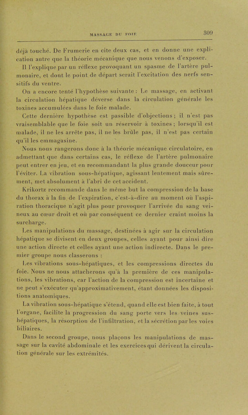 déjà touché. De Frumerie en cite deux cas, et en donne une expli- cation autre que la théorie mécanique que nous venons d’exposer. 11 l’explique par un réllexe provoquant un spasme de l’artère pul- monaire, et dont le point de départ serait l’excitation des nerfs sen- sitifs du ventre. On a encore tenté l’hypothèse suivante : Le massage, en activant la circulation hépatique déverse dans la circulation générale les toxines accumulées dans le foie malade. Cette dernière hypothèse est passible d’objections ; il n’est pas vraisemblable que le foie soit un réservoir à toxines ; lorsqu'il est malade, il ne les arrête pas, il ne les brûle pas, il n'est pas certain qu’il les emmagasine. Nous nous rangerons donc à la théorie mécani(jue circulatoire, en admettant que dans certains cas, le réflexe de l’artère pulmonaire peut entrer en jeu, et en recommandant la plus grande douceur pour l’éviter. La vibration sous-hépatique, agissant lentement mais sûre- ment, met absolument à l’abri de cet accident. Krikortz recommande dans le même but la compression delà base du thorax à la (in de l'expiration, c’est-à-dire au moment où l’as])i- ration thoracique n’agit plus pour provoquer l’arrivée du sang vei- neux au cœur droit et où par conséquent ce dernier craint moins la surcharge. Les manipulations du massage, destinées à agir sur la circulation hépatique se divisent en deux groupes, celles ayant pour ainsi dire une action directe et celles ayant une action indirecte. Dans le pre- mier groupe nous classerons : Les vibrations sous-hépatiques, et les compressions directes du foie. Nous ne nous attacherons cpi’à la première de ces manipula- tions, les vibrations, car l’action de la compression est incertaine et ne peut s’exécuter qu’approximativement, étant données les disposi- tions anatomicpies. La vibration sous-hépatique s’étend, quand elle est bien faite, à tout l'organe, facilite la progression du sang porte vers les veines sus- hépatiques, la résorption de l’infiltration, et la sécrétion par les voies biliaires. Dans le second groupe, nous plaçons les manipulations de mas- sage sur la cavité abdominale et les exercices qui dérivent la circula- tion générale sur les extrémités.