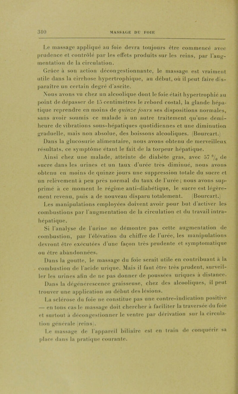 l,e massage a|)pli(|ué au IV)ie devra toujours être comineucé avec prudence et coiitrAlé pai' les ellets produits sur les reins, par l’auj^- ineutation de la circulation. Ciràce à son action décongestionnante, le massaf^f; est vraiment utile dans la cirrhose hypertrophi(pie, au début, où il peut faire dis- paraître un certain de<rré d’ascite. ■Nous avons vu chez un alcoolicjue dcmt le foie était hyjjertrophié au |)oint de dépasser de 1.') centimètres le rebord costal, la glande hépa- ti(pie reprendre en ni(»ins de quinze jours ses dispositions normales, sans avoir soumis ce malade à un autie traitement (pi’une demi- heure de vibrations sous-hépatiques (piotidiennes et une diminution graduelle, mais non absolue, des boissons alcooliques. (Bourcart. Dans la glucosuric alimentaire, nous avons obtenu de merveilleu.v résultats, ce symptême étant le fait de la torpeur hépatique. .Vinsi chez une malade, atteinte de diabète gras, avec 57 de sucre dans les urines et un taux d’urée très diminué, nous avons obtenu en moins fie quinze jours une suppression totale du sucre et un relèvement à ]îeu près normal du tau.x de l’urée; nous avons sup- primé à ce niffinent le régime aiiti-diabétique, le sucre est légère- ment revenu, puis a de nouveau disparu totalement. (Bourcart.) Les manipulations employées doivent avoir pour but d’activer les combustions par l'augmentation de la ciiculation et du tiavail intra- hépatif[ue. Si l’analyse de l’urine ne démontre pas cette augmentation de combustion, par l’élévation du chillre de 1 ui’ée, les mauipulatious devront être e.xécutées d’une façon très ])rudente et sympt(*mati(jue ou être abandonnées. Dans la goutte, le massage du foie serait utile en contribuant a la combustioti de l'acide urifiue. Mais il laut être très j)rudeut, surveil- ler les urines afin der ne pas donner de jxmssées uricpies a distance. Dans la (h;gém;rescence gi'aisseuse, chez des alcoolicpies, il peut trouver une apj)lication au début des lésions. La sclérose du foie iie constitue j>as uikî coutre-iudicatioii positi\e — f*n tous cas b; massage (b»it chercher a faciliter la traversé»* du f»>ie et surtout il «lecongesiionu»‘r bï ventre par (bu'ivatiou sur la circula- tion giMiiMabr reins . L»r massage <b* l’aiqiareil biliaii’»^ »*sl eu train place dans la pratiipie courante. de enmpuMir sa