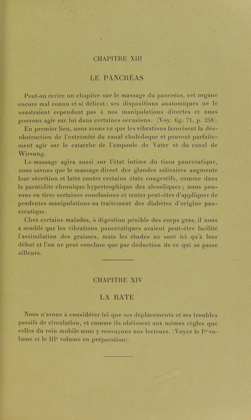 LE PANCRÉAS Peut-on écrire un chapitre sur le massage du pancréas, cet organe encore mal connu et si délicat; ses dispositions anatomiques ne le soustraient cependant pas à nos manipulations directes et nous pouvons agir sur lui dans certaines occasions. (Voy. lig. 71, p. 258). En premier lieu, nous avons vu que les vibrations favorisent la dés- obstruction de l’extrémité du canal cholédoque et peuvent parfaite- ment agir sur le catarrhe de l’ampoule de Vater et du canal de Wirsung. Le massage agira aussi sur l’état intime du tissu pancréatique, nous savons que le massage direct des glandes salivaires augmente leur sécrétion et lutte contre certains états congestifs, comme dans la parotidite chronique hypertrophi([ue des alcooliques ; nous pou- vons en tirer certaines conclusions et tenter peut-être d’appliquer de prudentes manipiilations au traitement des diabètes d’origine pan- créatique. Chez certains malades, à digestion pénible des corps gras, il nous a semblé que les vibrations pancréatiques avaient peut-être facilité l’assimilation des graisses, mais les études ne sont ici qu’à leur début et l’on ne peut conclure que par déduction de ce qui se passe ailleurs. CHAPITRE XIV LA RATE Nous n’avons à considérer ici que ses déplacements et ses troubles passifs de circulation, et comme ils obéissent aux mêmes règles que celles du rein mobile nous y renvoyons nos lecteurs. (Voyez le P''vo- lume et le HP volume en préparation).