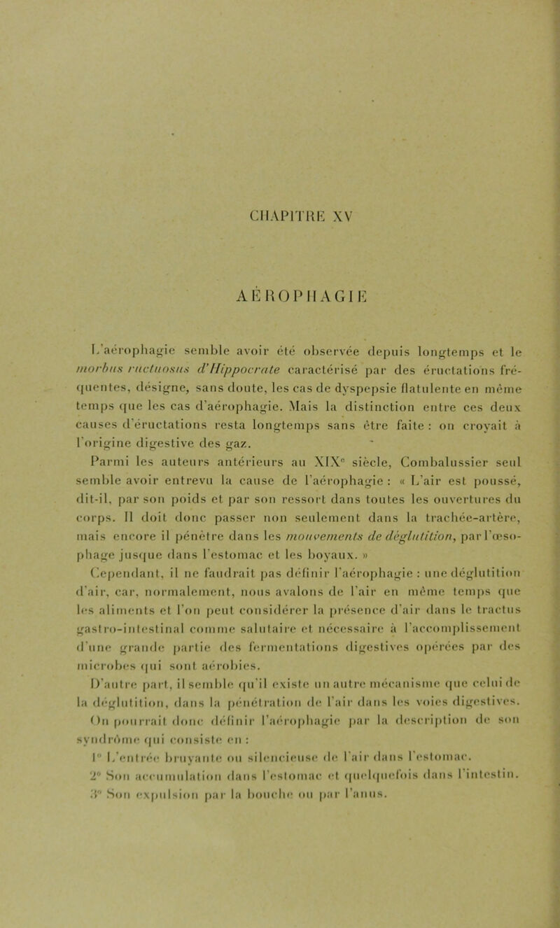 AÉl\() P MAGIE I. aérophajfie semble avoir été ol)servée depuis loiifflemps et le niorhus rnctiiosiis cVHippocrate earactéi'isé pai‘ des ériurtations fré- (pientes, désigne, sans doute, les cas de dyspepsie flatuleiite en même temps ([ue les cas d’aérophagie. Mais la distinction entre ces deux causes d’éructations resta longtemps sans être faite : on croyait à l’origine digestive des gaz. Parmi les auteurs antérieurs au X1X“ siècle, Combalussier seul semble avoir entrevu la cause de l’aérophagie : « L’air est poussé, flit-il, par son poids et par son ressort dans toutes les ouvertures du corps. 11 doit donc passer non seulement dans la trachée-artère, mais encore il pénètre dans les nioacenient.s de dcglnlition, parl’oîso- |)hage jus<[ue dans l’estomac et les boyaux. » Ce|)endanf, il ne faudrait pas définir l’aérophagie: une déglutition d'air, car, normalement, nous avalons de l’air en même temps (jue les aliments et l’on peut considérer la présence d’air dans le tractus gastro-intestinal comme salutaire et nécessaire à raccomj)lissemenl d’une grande partie des fermentations digestives optM’ées par des microbes (|ui sont aérobies. D’autre |)art, il semble (pi’il (‘xiste un autre mécanisme <[ue celui d(* la rlegbdition, dans la [jenélration de l’air dans les voies digestives. t)n pourrait donc définii’ l’aerophagie par la description de son sytulrôme rpii consiste en : I L’entrée bruyante tm silencieuse de l'air dans l’estomac. ‘2® Son a<‘eumidation dans l’f'stomac et (piebpielois dans 1 intestin. .T .Son expulsion par la bouche ou par l’anus.