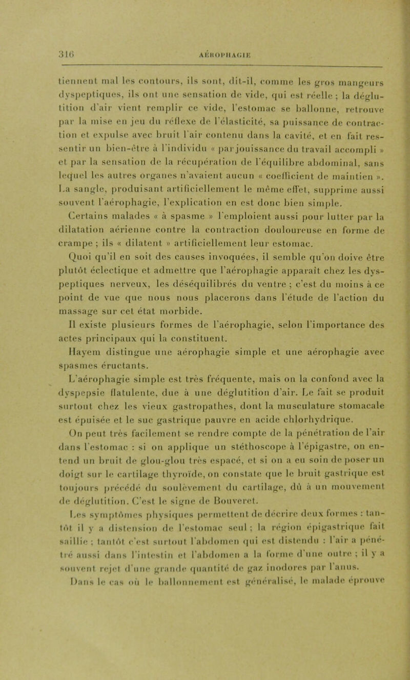 tiennent mal les eontoui-s, ils sont, dit-il, comme les jri-os maiifjeiirs dyspeptiiines, ils ont une sensation de vide, qui est réelle; la déglu- tition d’air vient remplir ce vide, l’estomac se Wallonne, retrouve par la mise en jeu du réllexe de l’élasticité, sa jjiiissance de contrac- tion et expulse avec bruit l'air contenu dans la cavité, et en l'ait res- sentir un bien-être à l’individu « par jouissance du travail accompli » et par la sensation de la récupérati<»n de l’équilibre abdominal, sans lequel les autres organes n’avaient aucun « coellicient de maintien ». l.a sangle, produisant ai-tificiellement le même eU’et, supprime aussi souvent l’aérophagie, l’explication en est donc bien simple. Ortains malades « à spasme » l'emploient aussi pour lutter par la dilatation aérienne contre la contraction douloureuse en forme de crampe ; ils « dilatent » artilicielleinent leur estomac. (^uoi qu’il en soit des causes invoquées, il semble qu’on doive être plutôt éclectique et admettre que l’aéropbagie apparaît chez les dys- peptiques nerveux, les déséquilibrés du ventre ; c’est du moins à ce point de vue (|ue nous nous placerons dans l’étude de l’actiou du massage sur cet état morbide. 11 existe plusieurs formes de l’aérophagie, selon l’importance des actes principaux qui la constituent. Ilayem distingue une aérophagie simple et une aérophagie avec sj)asmes éructants. L’aérophagie simple est très fréquente, mais on la confond avec la dyspepsie llatulente, due à une déglutition d’air. Le fait se produit surtout chez les vieux gastropathes, dont la musculature stomacale est épuisée et le suc gastrique pauvre en acide chlorhydrique. On peut très facilement se rendre compte de la pénétration de l’air dans l’estomac : si on appli(pie un stéthoscope à l’épigastre, on en- tend un bruit de glou-glou très espacé, et si on a eu soin de poser un doigt sur le cartilage thyi’oïde,on constate que le bruit gastricpie est toujours préi’édé du soulèvement du cartilage, dù a un mouvement de déglutition, (i’est le signe de Bouveret. Les symptômes physicpies permettemt de décrire d(*ux formes : tan- tôt il y a distension de l’estomac seul ; la région épigastritpie lait saillie ; tantôt c’est surtout rabdomen <pii est distendu : 1 air a pené- tré aussi dans l’intestin et l’abdomen a la lorme d une outre ; il y a souvent rejet d’une grande ((uantitc de gaz inodores par 1 anus. I)ans le cas où le balloniMMiicnt est généralise, le malade éprouve