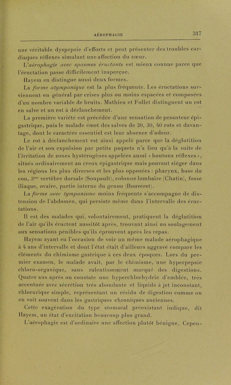 une véritable dyspepsie d’efïbrts et peut présenter des troubles car- diaques réflexes simulant uneairection du cœur. \j aérophagie avec spasmes éructants est mieux connue parce que l’éructation passe dilTicilement inaperçue. Ilayem en distingue aussi deux formes. La forme ati/mpanique est la plus fréquente. Les éructations sur- viennent en général par crises plus ou moins espacées et composées d’un nombre variable de bruits. INIathieu et Follet distinguent un rot en salve et un rot à déclanchement. La première variété est précédée d’une sensation de pesanteur épi- gastrique, puis le malade émet des salves de 20, 30, 40 rots et davan- tage, dont le caractère essentiel est leur absence d’odeur. Le rot à déclanchement est ainsi appelé parce que la déglutition de l’air et son expulsion par petits paquets n’a lieu qu’à la suite de l’irritation de zones hystérogènes appelées aussi «boutons réflexes», situés ordinairement au creux épigastrique mais pouvant siéger dans les régions les plus diverses et les plus opposées : pharynx, base du cou, 3' vertèbre dorsale (Soupault), colonne lombaire (Chatin), fosse iliaque, ovaire, partie interne du genou (Bouveret). forme avec tympanisme moins fréquente s’accompagne de dis- tension de l’abdomen, qui persiste même dans l’intervalle des éruc- tations. 11 est des malades qui, volontairement, pratiquent la déglutition de l’air qu’ils éructent aussitôt après, trouvant ainsi un soulagement aux sensations pénibles qu'ils éprouvent après les repas. Ilayem ayant eu l’occasion de voir un même malade aérophagique à 4 ans d’intervalle et dont l’état était d’ailleurs aggravé compare les éléments du chimisme gastrique à ces deux époques. Lors du pre- mier examen, le malade avait, par le chimisme, une hyperpepsie chloro-organique, sans ralentissement marqué des digestions. Quatre ans après on constate une hyperchlorhydrie d’emblée, très accentuée avec sécrétion très abondante et liquide à jet inconstant, chlorurique simple, représentant un résidu de digestion comme on en voit souvent dans les gastriques chroniques anciennes. Cette exagération du type stomacal préexistant indique, dit Ilayem, un état d’excitation beaucoup plus grand. L’aérophagie est d’ordinaire une affection plutôt bénigne., Cepen-