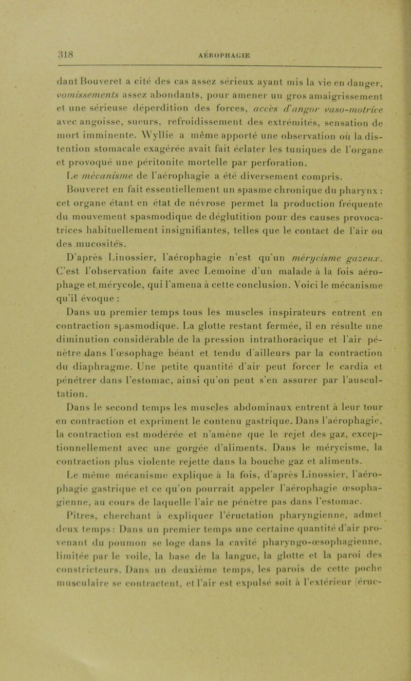 (lant Hoiiveret a cité des cas assez séi ieux ayant mis la vie en daiifror, vomissements assez ahondants, pour amener un f^ros amaifri issement et une sérieuse déperdition des forces, accès d'an^or vaso-motrice avec aiifroisse, sueurs, lefroidissement des extrémités, sensation de mort imminente. Wyllie a même apporté une observati<»n oii la dis- tention stomacale exagérée avait fait éclater les tunicpies de l’organe et provocjué une |)éritonite mortelle pai- perforation. Le mécanisme de l’aérophagie a été diversement compiis. Bouveret en fait essentiellement un s])asme chronitpie du pharynx : cet organe étant en état de névrose permet la production fré(piente du mouvement spasmodique de déglutition pour des causes provoca- trices habituellement insignifiantes, telles (pie le contact de l’air ou des mucosités. D’après Linossier, l’aérophagie n’est qu’un mérycisme gazeux. C’est l’observation faite avec Lemoine d’un malade à la fois aéro- pliage et mérycole, qui l’amena à cette conclusion. Voici le mécanisme qu’il évoque : Dans un premier temps tous les muscles inspirateurs entrent en contraction spasmodique, l.a glotte restant fermée, il en résulte une diminution considéi’ahle de la pression intrathoraciipie et l’air pé- nètre dans l’œsophage béant et tendu d ailleurs par la contraction du diaphragme. Une jietite quantité d’air peut forcer le cardia et pénétrer dans l’estomac, ainsi cpi’on peut s’en assurer par l’auscnl- tntion. Dans le second temps les muscles abdominaux entrent à leur tour en contraction et expriment le contenu gastrique. Dans l’aérophagie, la contraction est modérée et n’amène (pie le rejet des gaz, excep- tionnellement avec une gorgée d’aliments. Dans le mérycisme, la contraction plus violente rejette dans la bouche gaz et aliments. Le même mécanisme expliipie à la fois, d’après Linossiei’, 1 aéro- phagie gastricjue et ce (pi’on pourrait appeler l’aénqihagie o'sopha- gienne, au cours de hupielh; l’air ne pénètre pas dans l’estomac. Bitres, cluM’cliant ii explicpier l’éructation pharyngienne, admet deux temps: Dans un prenii(*r temps une certaine (piantité d’air pro- venant du poumon se loge dans la cavité pharyngo-œso|)hagienne. limitée par le voile, la base de la langue, la glotte et la paroi des constricteurs. Dans nn deuxième temps, h*s parois d»' celti* poche musculaire se contractent, et l’air est (*xpuls(* soit à l’exterieur ieruc-