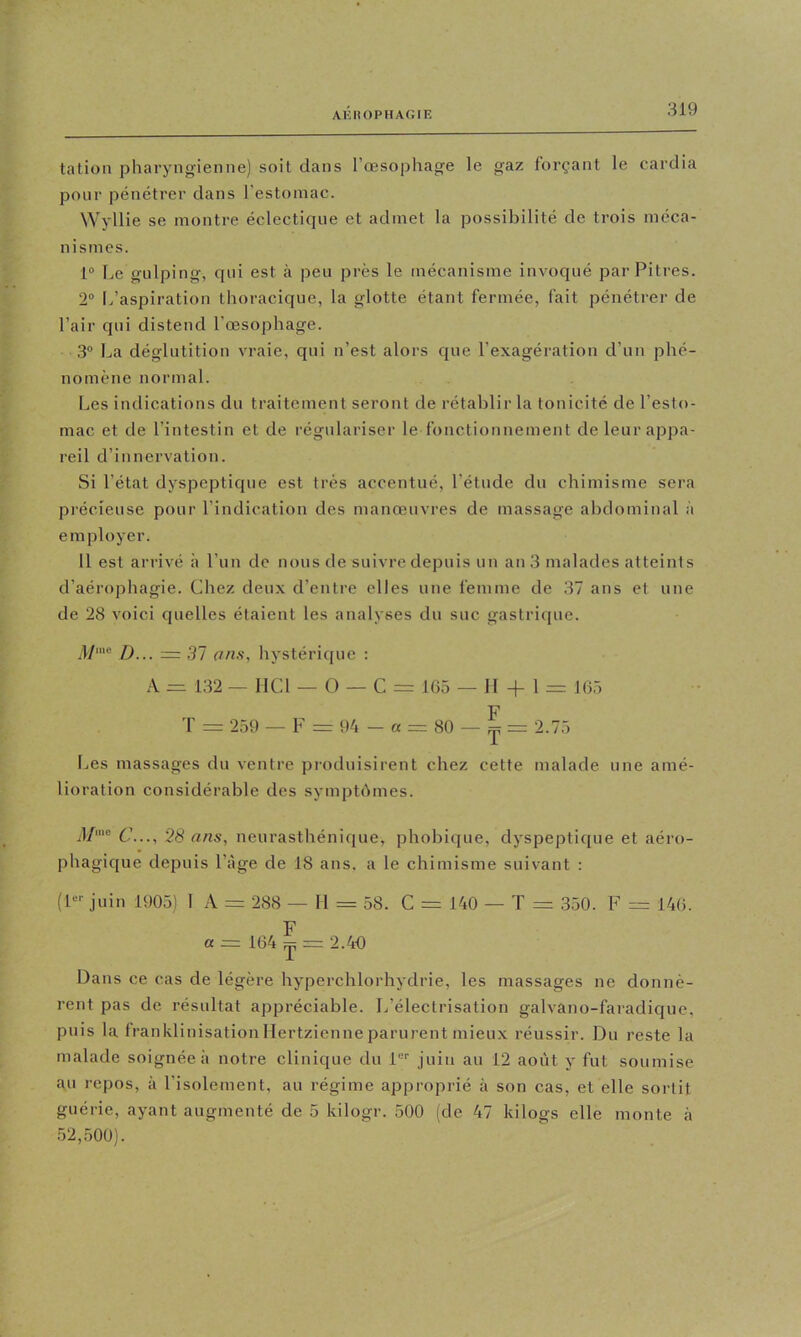 AHIIOPHACIE talion pharyngienne) soit dans l’œsophage le gaz forçant le cardia pour pénétrer dans l’estomac. Wyllie se montre éclectique et admet la possibilité de trois méca- nismes. 1® ]jG gulping, C[iii est à peu près le mécanisme invoqué par Pitres. 2“ L’aspiration thoracique, la glotte étant fermée, fait pénétrer de l’air qui distend l’œsophage. ,3° La déglutition vraie, qui n’est alors que l’exagération d’un phé- nomène normal. Les indications du traitement seront de rétablir la tonicité de l’esto- mac et de l’intestin et de régulariser le fonctionnement de leur appa- reil d’innervation. Si l’état dyspeptique est très accentué, l’étude dn chimisme sera précieuse pour l’indication des manœuvres de massage abdominal à employer. 11 est arrivé à l’un de nous de suivre depuis un an 3 malades atteints d’aérophagie. Chez deux d’entre elles une femme de 37 ans et une de 28 voici quelles étaient les analyses du suc gastrique. l/me .57 hystérique : A = 132 — HCl — O — C = 165 — 11 + 1 = 165 F T - 259 — F = 94 — a = 80 — ^ 2.75 Les massages du ventre produisirent chez cette malade une amé- lioration considérable des symptbmes. 5/me 28 ans, neurasthénique, phobique, dyspeptique et aéro- phagic[ue depuis l’âge de 18 ans. a le chimisme suivant : (P-- juin 1905) 1 A = 288 — H = 58. C = 140 — T = 350. F = 146. F a = 164 ^ == 2.40 Dans ce cas de légère hyperchlorhydrie, les massages ne donnè- rent pas de résultat appréciable. L’électrisation galvano-faradique, puis la franklinisation Hertzienne parurent mieux réussir. Du reste la malade soignée à notre clinique du 1“'' juin au 12 août y fut soumise au repos, à l’isolement, au régime approprié à son cas, et elle sortit guérie, ayant augmenté de 5 kilogr. 500 (de 47 kilogs elle monte à 52,,500).