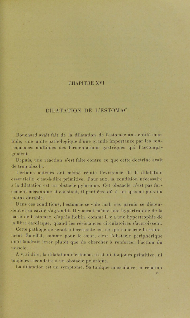 CHAPITRE XVI DILATATION DE L’ESTOMAC Bouchard avait fait de la dilatation de l’estomac une entité mor- hide, une unité pathologique d'une grande importance par les con- séquences multiples des fermentations gastriques qui l’accompa- gnaient. Depuis, une réaction s’est faite contre ce que cette doctrine avait de trop absolu. Certains auteurs ont même réfuté l’existence de la dilatation essentielle, c’est-à-dire primitive. Pour eux, la condition nécessaire à la dilatation est un obstacle pylorique. Cet obstacle n’est pas for- cément mécanique et constant, il peut être dû à un spasme plus ou moins durable. Dans ces conditions, l’estomac se vide mal, ses parois se disten- dent et sa cavité s’agrandit. 11 y aurait même une hypertrophie de la ])aroi de l’estomac, d’après Robin, comme il y a une hypertrophie de la libre cardiaque, quand les résistances circulatoires s’accroissent. Cette pathogénie serait intéressante en ce qui concerne le traite- ment. En effet, comme pour le cœur, c’est l’obstacle périphérique (pi’il faudrait lever plutôt que de chercher à renforcer l’action du m uscle. A vrai dire, la dilatation d'estomac n’est ni toujours primitive, ni toujours secondaire à un obstacle pylorique. La dilatation est un symptôme. Sa tunique musculaire, en relation 12