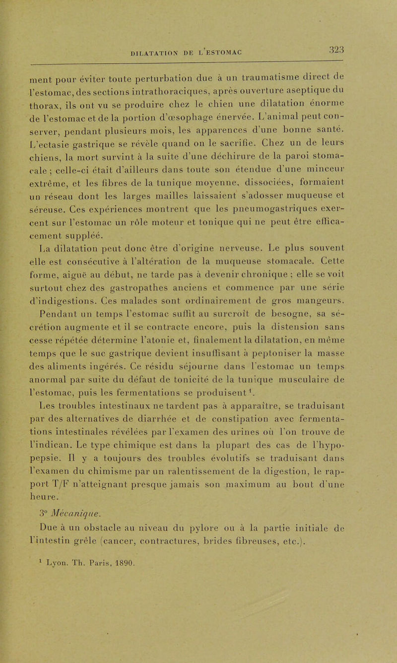 ment pour éviter toute perturbation due à un traumatisme direct de l’estomac, des sections intrathoraciques, après ouverture aseptique du thorax, ils ont vu se produire chez le chien une dilatation énorme de l’estomac et de la portion d’œsophage énervée. L’animal peut con- server, pendant plusieurs mois, les apparences d’une bonne santé. L’ectasie gastrique se révèle quand on le sacrifie. Chez un de leurs chiens, la mort survint à la suite d’une déchirure de la paroi stoma- cale ; celle-ci était d’ailleurs dans toute son étendue d’une minceur extrême, et les libres de la tunique moyenne, dissociées, formaient un réseau dont les larges mailles laissaient s’adosser muqueuse et séreuse. Ces expériences montrent que les pneumogastriques exer- cent sur l’estomac un rôle moteur et tonique qui ne peut être ellica- cement suppléé. La dilatation peut donc être d'origine nerveuse. Le plus souvent elle est consécutive à l’altération de la muqueuse stomacale. Cette forme, aiguë au début, ne tarde pas à devenir chronique ; elle se voit surtout chez des gastropathes anciens et commence par une série d’indigestions. Ces malades sont ordinairement de gros mangeurs. Pendant un temps l’estomac sullit au surcroît de besogne, sa sé- crétion augmente et il se contracte encore, puis la distension sans cesse répétée détermine l’atonie et, finalement la dilatation, en môme temps que le suc gastrique devient insuffisant à pejitoniser la masse des aliments ingérés. Ce résidu séjourne dans l'estomac un temps anormal par suite du défaut de tonicité de la tunique musculaire de l’estomac, puis les fermentations se produisent L Les troubles intestinaux ne tardent pas à apparaître, se traduisant par des alternatives de diarrhée et de constipation avec fermenta- tions intestinales révélées par l’examen des urines où l’on trouve de l’indican. Le type chimique est dans la plupart des cas de l’hypo- pepsie. Il y a toujours des troubles évolutifs se traduisant dans l’examen du chimisme par un ralentissement de la digestion, le rap- port T/F n’atteignant presque jamais son maximum au bout d'une heure. 3® Mécanique. Due à un obstacle au niveau du pylore ou à la partie initiale de l’intestin grêle (cancer, contractures, brides fibreuses, etc.). * Lyon. Th. Paris, 1890.