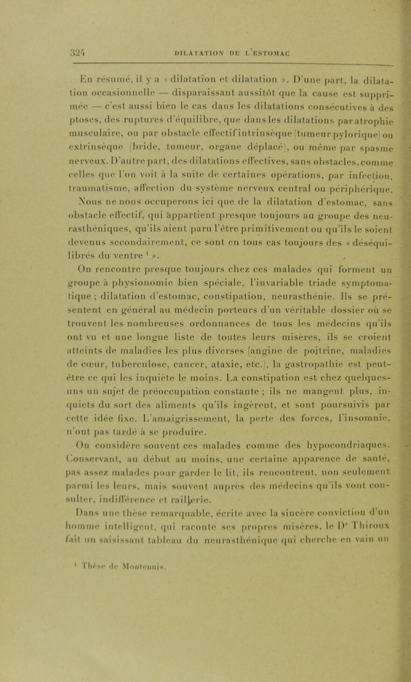 IHI.ATATIO.V l)K L KSTOMAC Km résmiu*, il y a •( dilatation et dilatation ». D'une part, la dilata- tion occasionnelle — (lisj)araissant aussitôt que la (;ause est suppri- mée — c'est aussi l>ien le cas dans les dilatatiotis consécutives à des ptoses, des ruptures d’écpiilibre, (jue dans les dilatations paratrophie musculaire, ou par obstacle eircctif intrinsèque (tumeur pylorique) ou extrinsèi[ue (bride, tumeur, orf»ane déplacé), ou même par spasme nerveux. D'autre part, des dilatations eireclives, sans obstacles,comme celles que l'on voit à la suite de certaines opérations, par infection, traumatisme, alfection du système nerveux centi'al ou périphéricpie. Nous ne nous occuperons ici ([ue de la dilatation d'estomac, sans obstacle elfectif, (pii Appartient jirescpie toujours au f^roupe des neu- rasthéni((ues, qu'ils aient [laru l'être primitivement ou qu’ils le soient devenus secondairement, ce sont en tous cas toujours des «déséqui- librés du ventre ' ». ^ On rencontre pres(jue toujours chez ces malades cpii forment un irroiipe à physionomie bien spéciale, l’invariable triade symptoma- tique ; dilatation d’estomac, constipation, neurasthénie. Ils se pré- sentent en général au médecin porteurs d'un véritable dossier où se trouvent les nombreuses ordonnances de tous les méciecins (ju'ils ont vu et une longue liste de toutes leurs misères, ils se croient atteints de maladies les plus diverses (angine de poitrine, maladies de cœur, tuberculose, cancer, ataxie, etc.), la gastropathie est peut- être ce (pii les iiujuiète le moins. Da constipation est chez ([uehpies- iins un sujet de iiréocciipation constante ; ils ne mangent plus, in- (piiets du sort des aliments (pi'ils ingèrent, et sont poursuivis par cette idée fixe, [/amaigrissement, la perte des forces, rinsomnie. n'ont pas tardé à se produire. On considère souvent ces malades comme des liypocondriaipies. (Conservant, au déhut au moins, une certaine apparence de santé, pas assez malades [mur garder le lit, ils rencontrent, non seulement [larmi les leurs, mais souvent auprès des médecins (jii'ils vont con- sulter, indillérence et raiHeric. Dans une thèse remanpiable, écrite avec la sincère conviction d un homme intelligent, (pii raconte ses propres misères, le D'' 1 hiroiix lait un saisissant tabbuiii du neiiraslhéniipie (jiii cherche en vain un ' I lii'sc (II- Monli-iiniH.