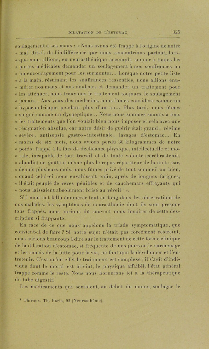 soiilagemenl à scs maux : « Nous avons été frappé à l’origine de notre « mal, dit-il, de rindiflerence que nous rencontrions partout, lors- « que nous allions, en neurasthénique accompli, sonner à toutes les « portes médicales demander un soulagement à nos souffrances ou « un encouragement pour les surmonter... Lorsque notre petite liste « à la main, résumant les souffrances ressenties, nous allions énu- « mérer nos maux et nos douleurs et demander un traitement pour « les atténuer, nous trouvions le traitement toujours, le soulagement « jamais... Aux yeux des médecins, nous fûmes considéré comme un « hypocondriaque pendant plus d’un an... Plus tard, nous fûmes « soigné comme un dyspeptique... Nous nous sommes soumis à tous « les traitements que l’on voulait bien nous imposer et cela avec une « résignation absolue, car notre désir de guérir était grand : régime «sévère, antisepsie gastro - intestinale, lavages d’cstomac... En « moins de six mois, nous avions perdu 30 kilogrammes de notre « poids, frappé à la fois de déchéance physique, intellectuelle et mo- « raie, Incapable de tout travail et de toute volonté (cérébrasténie, « aboulie) ne goûtant même jilus le repos réparateur de la nuit; car, ' « depuis plusieurs-mois, nous fûmes privé de tout sommeil ou bien, « quand celui-ci nous envahissait enfin, après de longues fatigues, « il était peuplé de rêves pénibles et de cauchemars effrayants qui « nous laissaient absolument brisé au réveil' ». S’il nous eut fallu énumérer tout au long dans les observations de nos malades, les symptûmes de neurasthénie dont ils sont presque tous frappés, nous aurions dû souvent nous inspirer de cette des- cription si frappante. % En face de ce que nous appelons la triade symptomatique, que convient-il de faire ? Si notre sujet n’était pas forcément restreint, - nous aurions beaucoup à dire sur le traitement de cette forme clinique de la dilatation d’estomac, si fréquente de nos jours où le surmenage , et les soucis de la lutte pour la vie, ne font que la développer et l’en- tretenir. C’est qu’en effet le traitement est complexe; il s’agit d’indi- vidus dont le moral est atteint, le physique affaibli, l'état général » frappé comme le reste. Nous nous bornerons ici à la thérapeutique du tube digestif. Les médicaments qui semblent, au début du moins, soulager le ' Thirou.v. Tli. Paris, 92 (Neurasthénie).