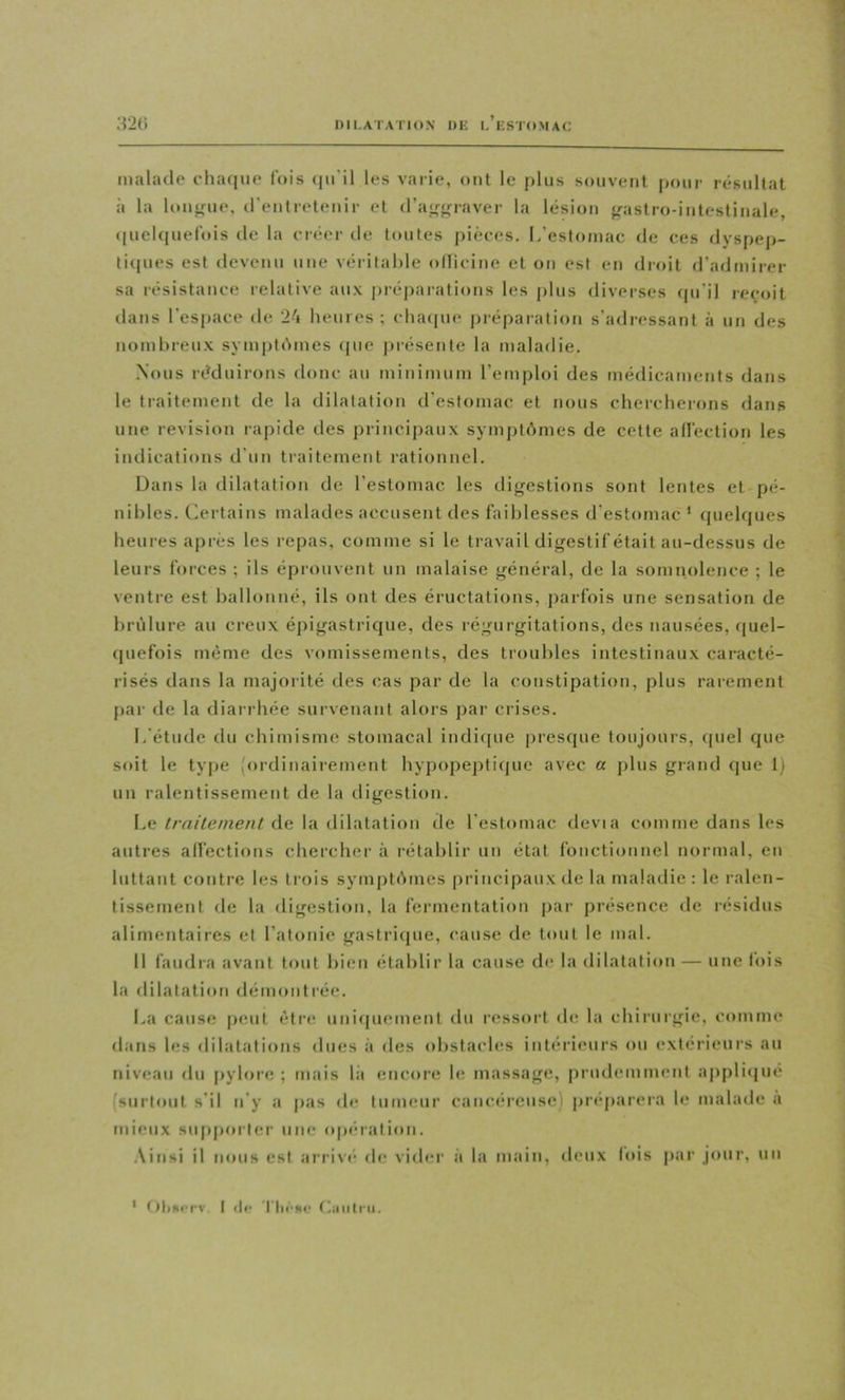 malade chaque lois tm'il les varie, ont le plus souvent pour résultat à la louoiie, (reulreteuir et (ra,(;<rraver la lésion {rastro-iutestinale, <|uel(iuefois de la créer de toutes pièces. I/estomac de ces dyspep- tiques est devenu une véritahle oflicine et on est en droit d’admirer sa résistance relative aux préparations les plus diverses qu'il reçoit dans l’espace de 24 heures ; chaipie préparation s'adressant à un des nombreu.x symptdmes <|ue présente la maladie. Nous réduirons donc au minimum l’emploi des médicaments dans le traitement de la dilatation d’estomac et nous chercherons dans une révision lapide des principaux symptômes de cette allèction les indications d'un traitement rationnel. Dans la dilatation de l’estomac les digestions sont lentes et pé- nibles. Certains malades accusent des faiblesses d'estomac ‘ quelques heures après les repas, comme si le travail digestif était au-dessus de leurs forces ; ils éprouvent un malaise général, de la somnolence ; le ventre est ballonné, ils ont des éructations, j)arfois une sensation de brûlure au creux épigastrique, des régurgitations, des nausées, quel- quefois même des vomissements, des troubles intestinaux caracté- risés dans la majorité des cas par de la constipation, plus rarement [lar de la diarrhée survenant alors par crises. L'étude du chimisme stomacal indifpie presque toujours, quel que soit le type {ordinairement hypopeptique avec a jjlus grand que 1) un ralentissement de la digestion. Le Irnilement de la dilatation tle l’estomac dévia comme dans les autres alfections chercher à rétablir uu état fonctionnel normal, en luttant contre les trois symptômes principaux de la maladie: le ralen- tissement de la iligestion, la fermentation par présence de résidus alimentaires et l’atonie gastriipie, cause de tout le mal. Il faudra avant tout bien établir la cause de la dilatation — une fois la dilatation démontrée. La cause jieut être uuiijuement du ressort de la chirurgie, comme dans les dilatations dues à des obstacles intérieurs ou extérieurs au niveau du [*ylore ; mais là encore le massage, prudemment ajipliijué (surtout s'il ii'y a pas de tumeur cancéreuse) préparera le malade a mieux siqijiorler une iqiéralion. .\insi il nous est arrive de vider à la main, deux lois par jour, uu ' t)l»srrv. I (II- Tll«•^le f^ioilrii.