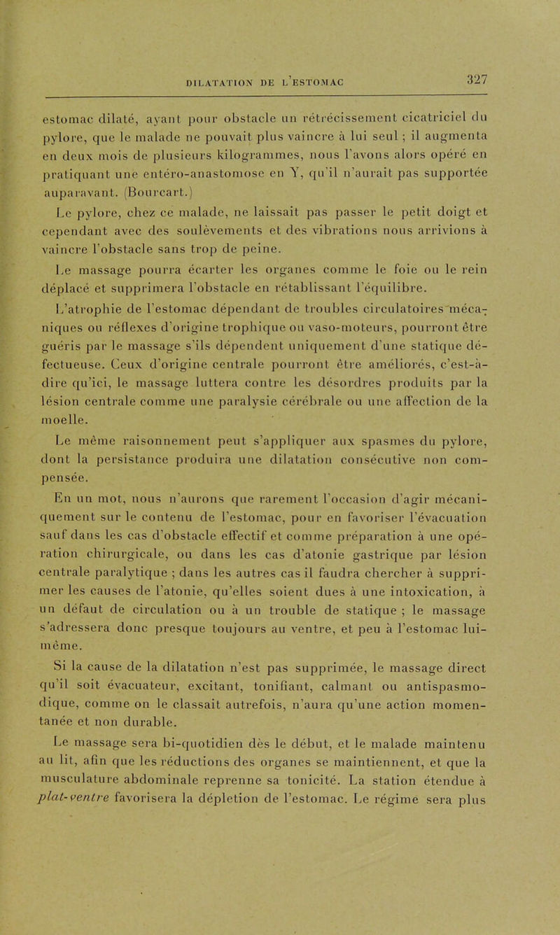 estomac dilaté, ayant pour obstacle iin rétiécissenient cicatriciel du pylore, que le malade ne pouvait plus vaincre à lui seul ; il augmenta en deux mois de plusieurs kilogrammes, nous l’avons alors opéré en pratiquant une entéro-anastomose en Y, qu'il n’aurait pas supportée auparavant. (Bourcart.) Le pylore, chez ce malade, ne laissait pas passer le petit doigt et cependant avec des soulèvements et des vibrations nous arrivions à vaincre l’obstacle sans troji de peine. Le massage pourra écarter les organes comme le foie ou le rein déplacé et supprimera l’obstacle en rétablissant l’équilibre. L’atrophie de l’estomac dépendant de troubles circulatoires'méca- niques ou réflexes d’origine trophique ou vaso-moteurs, pourront être guéris par le massage s’ils dépendent uniquement d’une statique dé- fectueuse. Ceux d’origine centrale pourront être améliorés, c’est-à- dire qu’ici, le massage luttera contre les désordres produits par la lésion centrale comme une paralysie cérébrale ou une affection de la moelle. Le même raisonnement peut s’appliquer aux spasmes du pylore, dont la persistance produira une dilatation consécutive non com- pensée. En un mot, nous n’aurons que rarement l’occasion d’agir mécani- quement sur le contenu de l’estomac, pour en favoriser l’évacuation sauf dans les cas d’obstacle effectif et comme préparation à une opé- ration chirurgicale, ou dans les cas d’atonie gastrique par lésion centrale paralytique ; dans les autres cas il faudra chercher à suppri- mer les causes de l’atonie, qu’elles soient dues à une intoxication, à un défaut de circulation ou à un trouble de statique ; le massage s’adressera donc presque toujours au ventre, et peu h l’estomac lui- même. Si la cause de la dilatation n’est pas supprimée, le massage direct qu’il soit évacuateur, excitant, tonifiant, calmant ou antispasmo- dique, comme on le classait autrefois, n’aura qu’une action momen- tanée et non durable. Le massage sera bi-quotidien dès le début, et le malade maintenu au lit, afin que les réductions des organes se maintiennent, et que la musculature abdominale reprenne sa tonicité. La station étendue à plat-ventre favorisera la déplétion de l’estomac. Le régime sera plus