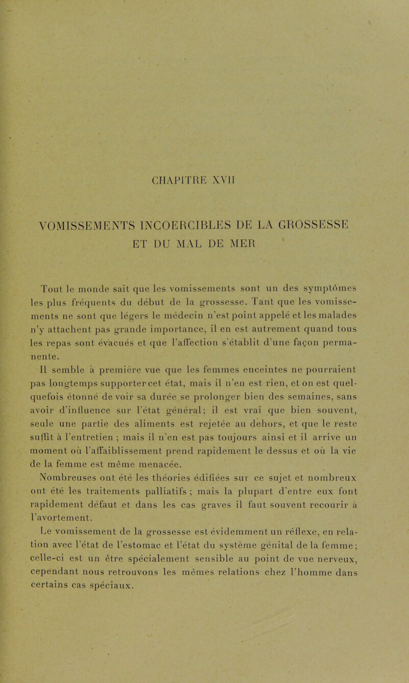 CHAPITRE XVI] VOMISSEMENTS INCOERCIBLES DE LA GROSSESSE ET DD MAL DE MER Tout le monde sait que les vomissements sont un des symptômes les plus fréquents du début de la grossesse. Tant que les vomisse- ments ne sont que légers le médecin n’est point appelé et les malades n’y attachent pas grande importance, il en est autrement quand tous les repas sont évacués et que l’affection s’établit d’une façon perma- nente. Il semble à première vue que les femmes enceintes ne pourraient pas longtemps supporter cet état, mais il n’en est rien, et on est quel- quefois étouné devoir sa durée se prolonger bien des semaines, sans avoir d’influence sur l’état général; il est vrai que bien souvent, seule une partie des aliments est rejetée au dehors, et que le reste suffit à l’entretien ; mais il n’en est pas toujours ainsi et il arrive un moment où l’affaiblissement prend rapidement le dessus et où la vie de la femme est même menacée. Nombreuses ont été les théories édifiées sur ce sujet et nombreux ont été les traitements palliatifs ; mais la plupart d’entre eux font rapidement défaut et dans les cas graves il faut souvent recourir à l’avortement. Le vomissement de la grossesse est évidemment un réflexe, en rela- tion avec l’état de l’estomac et l’état du système génital de la femme; celle-ci est un être spécialement sensible au point de vue nerveux, cependant nous retrouvons les mêmes relations chez l’homme dans certains cas spéciaux.