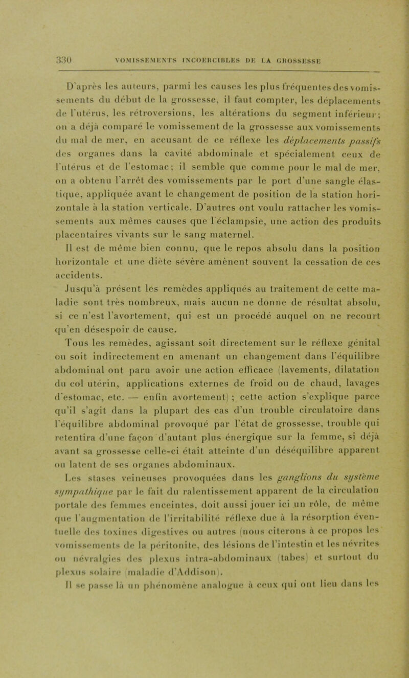 D'après les aiitem-s, j)armi les causes les plus ri é(|uenles des vomis- sements du début de la grossesse, il faut compter, les déplacements d(* rutérus, les rétroversions, les altérations du serment inférieui-; on a déjà comparé le vomissement de la f^rossesse aux vomissements du mal de mer, en accusant de ce réllexe les dùplacetnenls passifs tU's orfranes dans la cavité abdominale et spécialement ceux de l’utérus et de l’estomac; il semble que comme poui' le mal de mer. t)ii a obtenu l’arrêt des vomissements par le port d’une sangle élas- tique, appliquée avant le changement de position de la station hori- zontale à la station verticale. D’autres ont voulu rattaclier les vomis- sements aux mêmes causes que réclani[)sie, une action des produits placentaires vivants sur le sang maternel. Il est de même bien connu, que le repos absolu dans la position horizontale et une diète sévère amènent souvent la cessatioti de ces accidents. Jusqu’à présent les remèdes appliqués au traitement de cette ma- ladie sont très nombreux, mais aucun ne donne de résultat absolu, si ce n’est l’avortement, qui est un procédé auquel on ne recourt (|u’en désespoir de cause. Tous les remèdes, agissant soit directement sur le réflexe génital ou soit indirectement en amenant un changement dans l’équilibre abdominal ont paru avoir une action eflicace (lavements, dilatation du col utérin, applications externes de froid ou de chaud, lavages d'estomac, etc. — enlin avortement) ; cette action s’explique parce qu’il s’agit dans la plupart des cas d’un trouble circulatoire dans l’écpiilibre abdominal provociué par l’état de grossesse, trouble qui r<‘tentira rl’une façon d’autant plus énergique sur la femme, si déjà avant sa grossesse celle-ci était atteinte d’un désé([uilibre apparent ou latent de ses organes alxlominau.x. L(îs stases veineuses provorpiées dans les ganf'hons du si/slè/ue sffmpathif/iie par le fait du ralentissement apparent de la circulation [Mirtale des femmes enceintes, doit aussi jouei' ici un r<Me, de même que l’augmentation de l’irrilabililé réllexe duc à la résorption éven- tuelb; d(!s toxines digestives ou autres (nous citerons a ce piop(*s les V(»missements de la peritouitis des lésions de l’intestin et les névrites ou névialgies des plexus intra-abdominaux (tabes) et surtout du plexus solaire maladie d’.Addison). Il se passe là un pbetiomèm* analogue à ceux tpii ont lieu dans les