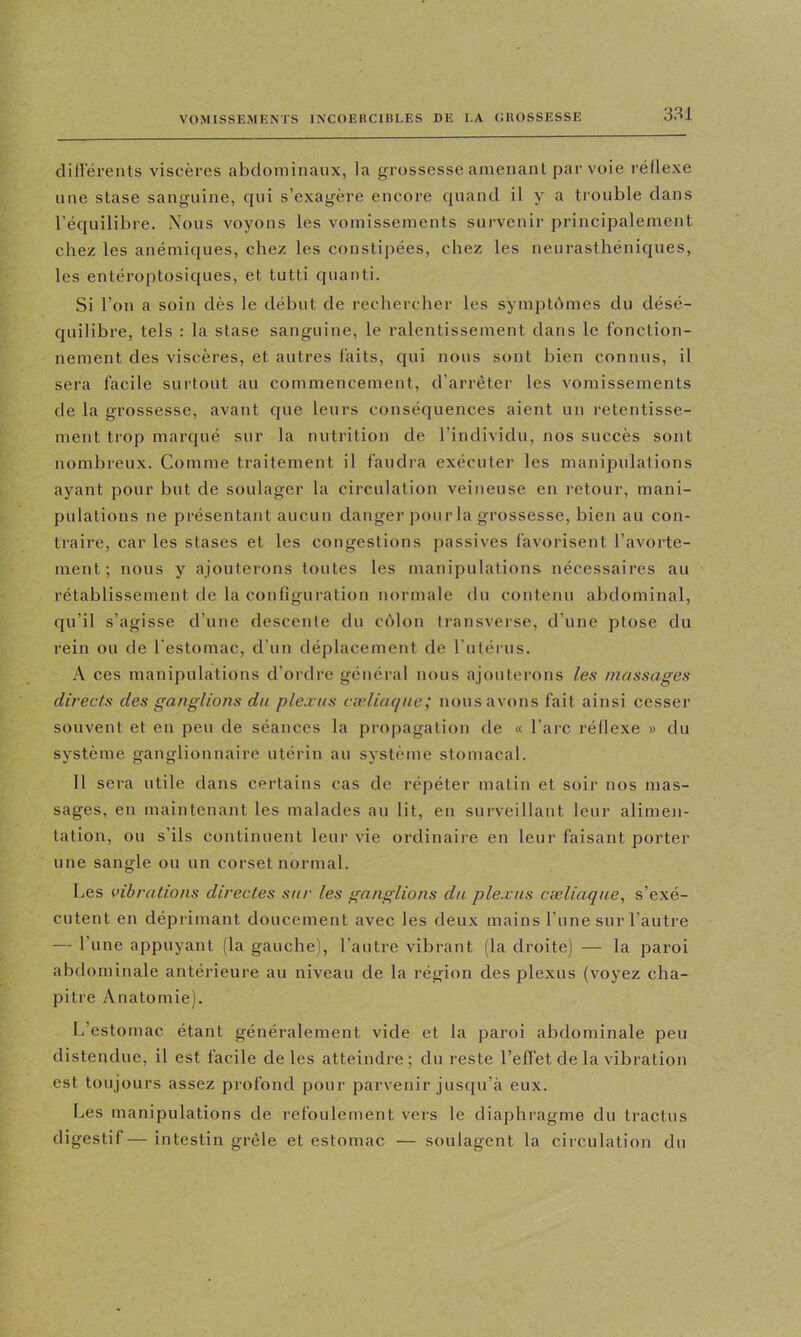 clillérents viscères abdominaux, la grossesse amenant par voie l'éllexe une stase sanguine, qui s’exagère encore quand il y a trouble dans l’équilibre. Nous voyons les vomissements survenir principalement chez les anémiques, chez les constipées, chez les neurasthéniques, les entéroptosiques, et tutti quanti. Si l’on a soin dès le début de rechercher les symptômes du désé- quilibre, tels : la stase sanguine, le ralentissement dans le fonction- nement des viscères, et autres faits, qui nous sont bien connus, il sera facile suitout au commencement, d’arrêter les vomissements de la grossesse, avant que leurs conséquences aient un retentisse- ment trop marqué sur la nutrition de l’individu, nos succès sont nombreux. Comme traitement il faudra exécuter les manipulations ayant pour but de soulager la circulation veineuse en retour, mani- pulations ne présentant aucun danger pour la grossesse, bien au con- traire, car les stases et les congestions passives favorisent l’avorte- ment; nous y ajouterons toutes les manipulations nécessaires au rétablissement de la configuration normale du contenu abdominal, qu’il s’agisse d’une descente dn côlon transverse, d’une ptose du rein ou de l'estomac, d’un déplacement de rulérus. A ces manipulations d’ordre général nous ajouterons les massages directs des ganglions du plexus cadiaque; nous avons fait ainsi cesser souvent et en peu de séances la pro|)agation de « l’arc réllexe » du système ganglionnaire utérin au système stomacal. 11 sera utile dans certains cas de répéter malin et soir nos mas- sages, en maintenant les malades au lit, en surveillant leur alimeji- tation, ou s’ils continuent leur vie ordinaire en leur faisant porter une sangle ou un corset normal. Les vibrations directes sur les ganglions du plexus cœliaque, s’exé- cutent en déprimant doucement avec les deux mains l’une sur l’autre — l’une appuyant (la gauche), l’autre vibrant (la droite) — la paroi abdominale antérieure au niveau de la région des plexus (voyez cha- pitre Anatomie). I/estomac étant généralement vide et la paroi abdominale peu distendue, il est facile de les atteindre ; du reste l’effet de la vibration est toujours assez profond pour parvenir jus([u’à eux. Les manipulations de refouletnent vers le diaphragme du tractus digestif— intestin grêle et estomac — soulagent la ciiculation dn