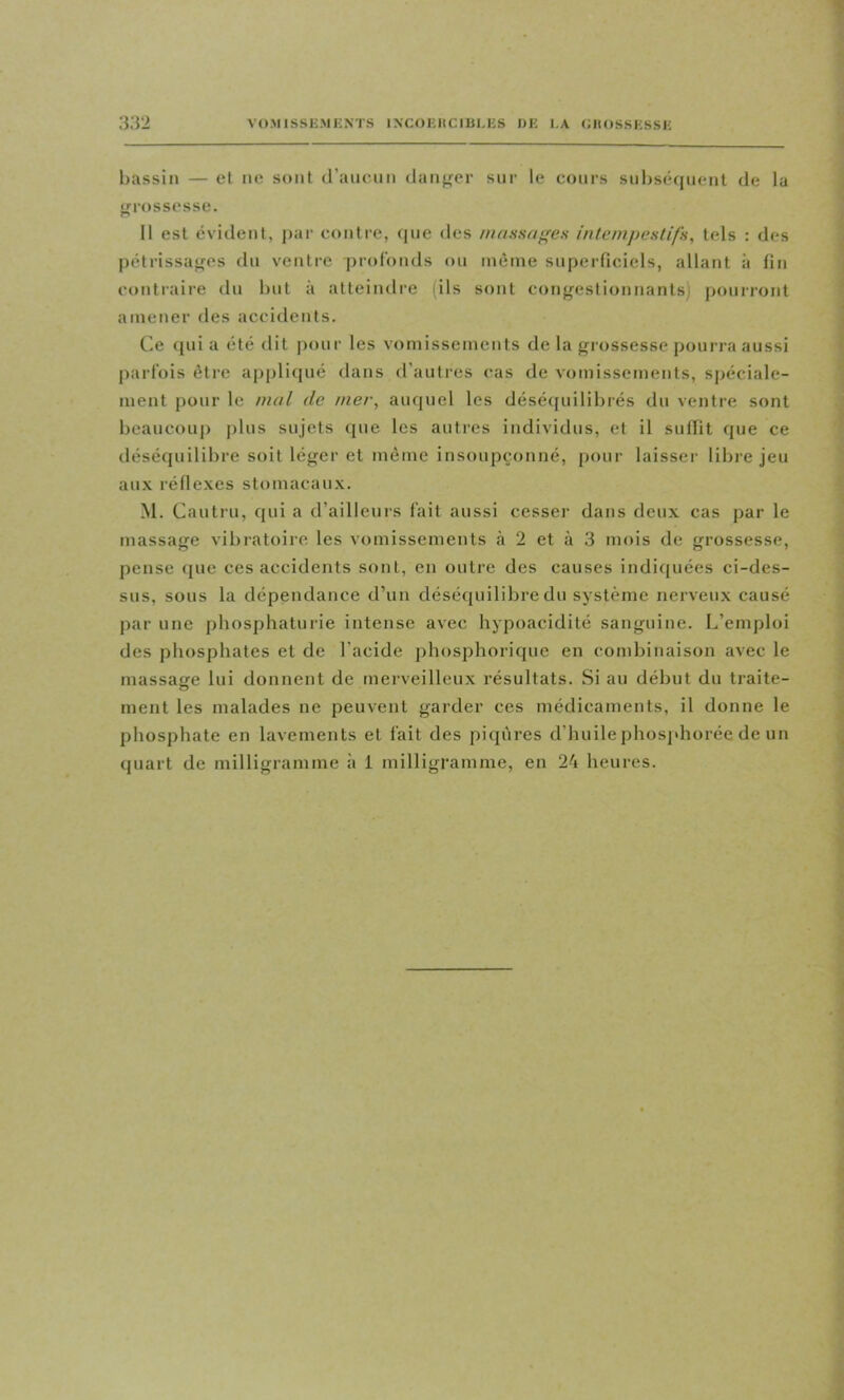 l)assin — et ne sont d’aueim danf^er sur le cours suliséquent de la <frt>ssesse. 11 est évident, j)ar contre, (jne des nianHa<'es intempestifs, tels : des pétrissa<;es dn ventre profonds on même superficiels, allant à fin cotitraire du but à atteindre (ils sont congestionnants) pourront amener des accidents. Ce ({ui a été dit i)our les vomissements de la grossesse pourra aussi parfois être applicjué dans d'autres cas de vomissements, spéciale- ment pour le mal de mer, auquel les déséquilibrés du ventre sont beaucoup plus sujets que les autres individus, et il suffit que ce tléséquilibre soit léger et même insoupçonné, pour laisser libre jeu aux réflexes stomacaux. M. Cautru, qui a d’ailleurs fait aussi cesser dans deux cas par le massage vibratoire les vomissements à 2 et à 3 mois de grossesse, pense (|ue ces accidents sont, en outre des causes indiquées ci-des- sus, sons la dépendance d’un déséquilibre dn système nerveux causé par une phosphaturie intense avec hypoacidité sanguine. L’emploi des phosphates et de l’acide phosphorique en condjiliaison avec le massage lui donnent de merveilleux résultats. Si au début du traite- O ment les malades ne peuvent garder ces médicaments, il donne le phosphate en lavements et fait des piqûres d’huile phosphorée de un quart de milligramme à 1 milligramme, en 24 heures.