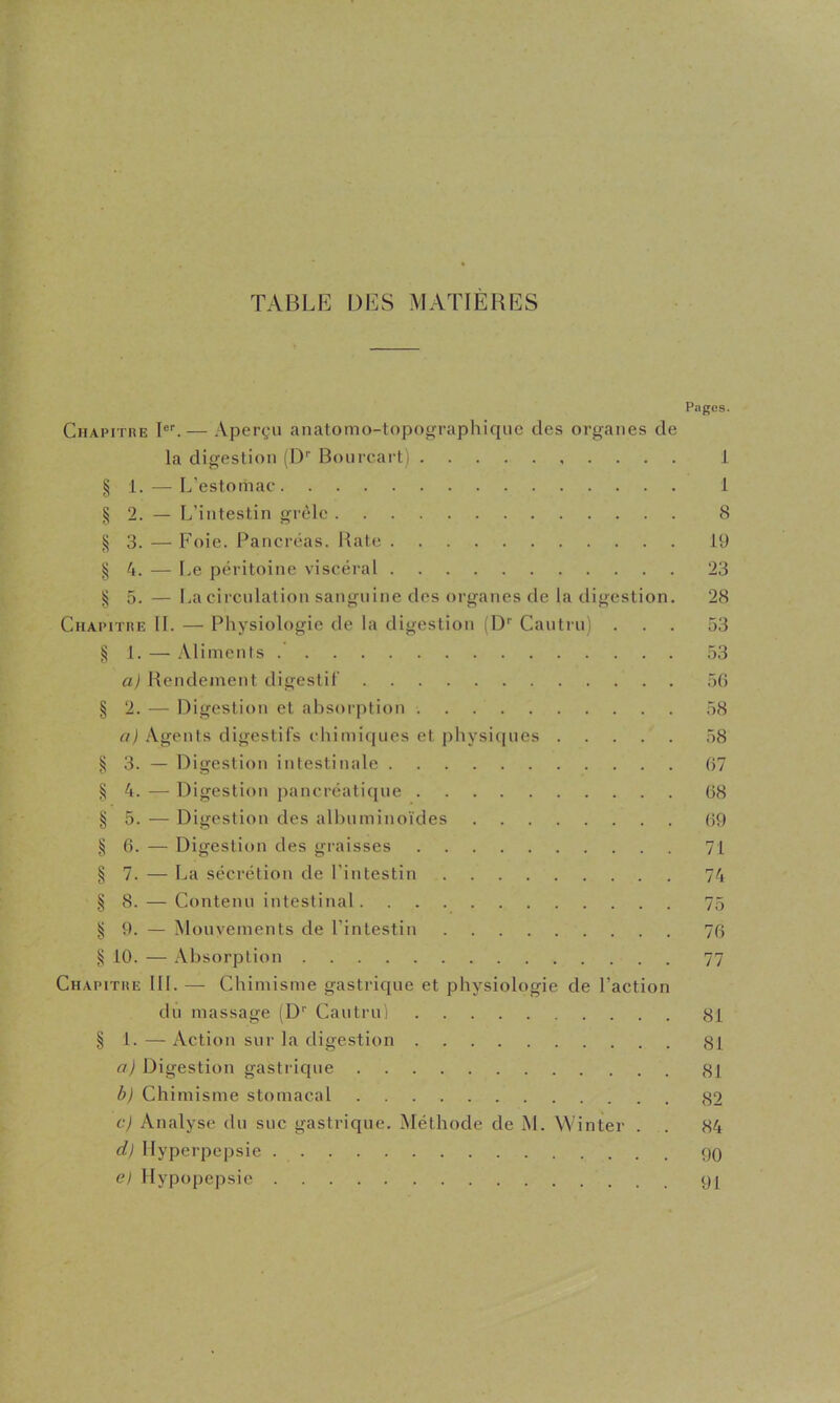 TABLE DES MATIERES Chapitre — Aperçu anatomo-topographiqiie des organes de la digestion (D'' Bonrcart) § 1. — L’estomac ^2. — L’intestin grêle ^3. — Foie. Pancréas. Hâte § 4. — Le péritoine viscéral § 5. — La circulation sanguine des organes de la digestion. Chapitre II. — Physiologie de la digestion (D'' Cautru) . § 1. — Aliments aj Hendement digestif § 2. — Digestion et absorption a} Agents digestifs chimiques et physiques § 3. — Digestion intestinale § 4. — Digestion pancréatique § 5. — Digestion des all)uminoïdes § 6. — Digestion des graisses § 7. — La sécrétion de l’intestin § 8. — Contenu intestinal § 9. — Mouvements de l’intestin ^ 10. — .Vlisorption Chapitre III. — Chimisme gastrique et physiologie de l’action du massage (D'' Cautru) § 1. — Action sur la digestion a) Digestion gastrique bj Chimisme stomacal cj Analyse du suc gastrique. Méthode de M. Winter . d) llyperpepsie e) llypopepsic Pîiges. 1 1 8 19 23 28 53 53 5() 58 58 07 08 09 71 74 75 70 77 81 81 81 82 84 90 91