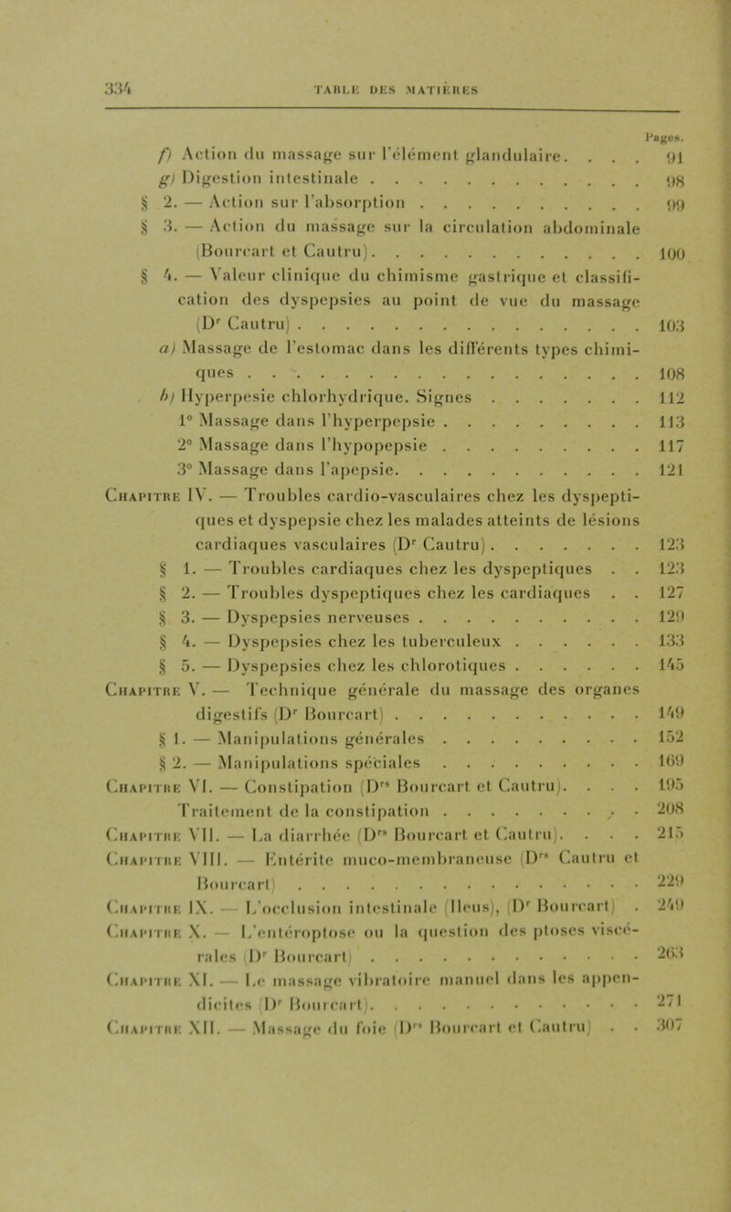 TA 11 U- UK S .MAT II; H K.S l'aj^es. /) Action (In massacre sur l’cMiiimMil {glandulaire. ... ‘H g) Dijrestion intestinale ij 2. — Action sur l’absoi-jition 09 § 3. — .Action du massage sur la circulation abdominale (Bourcart et Caiitru) 100 ^4. — Valeur clinique du chimisme gastricjue et classili- cation des dyspepsies au point de vue du massage (D’’ Cautru) 103 a) .Massage de l’estomac clans les dillerents types chimi- ques . 108 h) Ilyperpesie chlorhydrique. Signes 112 1® -Massage dans l’hyperpepsie 113 2“ .Massage dans l’hypopepsie 117 3® Massage dans l’apepsie 121 CiiAi’iTRE IV. — Troubles cardio-vasculaires chez les dysjiepti- ques et dyspejisie chez les malades atteints de lésions cardiaques vasculaires (D’’ Cautru) 123 1. — Troubles cardiaques chez les dyspeptiques . . 123 § 2. — Troubles dyspeptiques chez les cardiaques . . 127 )i 3. — Dyspepsies nerveuses 12!) § 4. — Dyspepsies chez les tuberculeu.x 133 § 5. — Dyspepsies chez les chlorotiques 145 CiiAiMTiiE V. — Technique générale du massage des organes digestifs (D’’ Bourcart) 14!) H 1. — Manipulations générales 152 Si 2. — Manipulations spéciales Ib!) (hiAPiTHE VI. — Constipation (D” Bourcart et Cautru). . . . lOô rraitenient de la constipation • ‘208 (hiAPiTHE VII. — ha diarrhée (D” Bourcart et Cautru). . . . 21.) (hiAPiTHK VIII. — Kntéritc muco-mcmbraneuse (l)” (huilru et Bourcart) 220 (hiAPiTiiE IX. — h’occlusion intestinale (Iléus), (I)'' Bourcart) . 2'i!) CuAPiTiii; .\. — h’enicroptosc ou la (pieslioii des ptoses viscé- rales !)'■ Bourcart) CiiAPiTiiE XI. — hc massage vibratoire manuel dans les ajipen- dicites !)'■ Bouicart) 271 CiiAPiTHi; XII. — .Massage du foie D” Bourcart et (.autru) . . .107