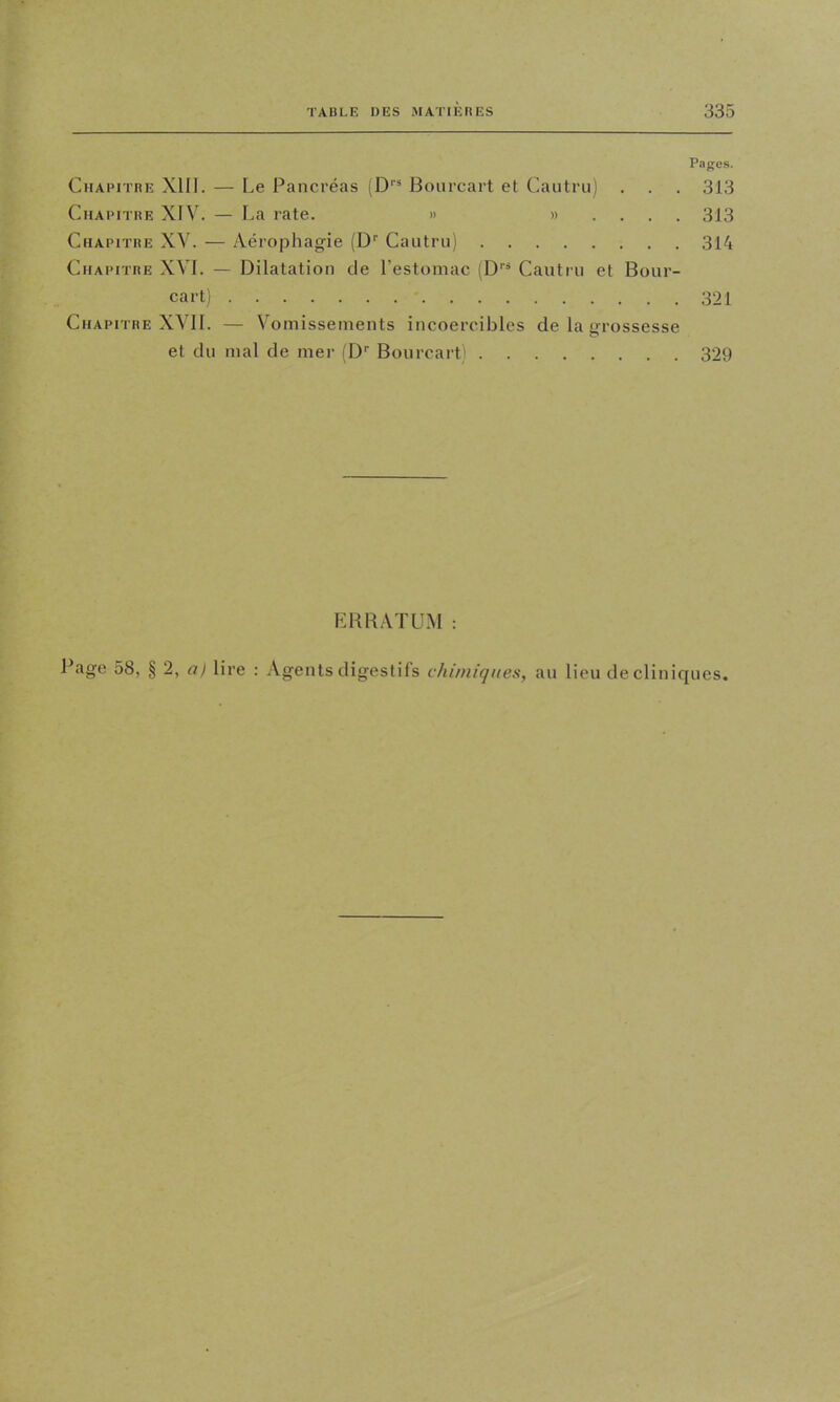 Chapitre XIII. — Le Pancréas (D''® Bourcart et Cautrii) . Chapitre XIV. — La rate. » »... Chapitre XV. — Aérophagie (D’’ Caiitru) Chapitre XVI. — Dilatation de l’estomac (D''* Cautru et Bour cart) Chapitre XVII. — V'omisseinents incoercibles de la grossesse et du mal de mer fD’’ Bourcart) ' / EHBATUM Pages. 313 313 314 321 329 Page 58, § 2, a) lire : Agents digestils chimiques, au lieu de cliniques.