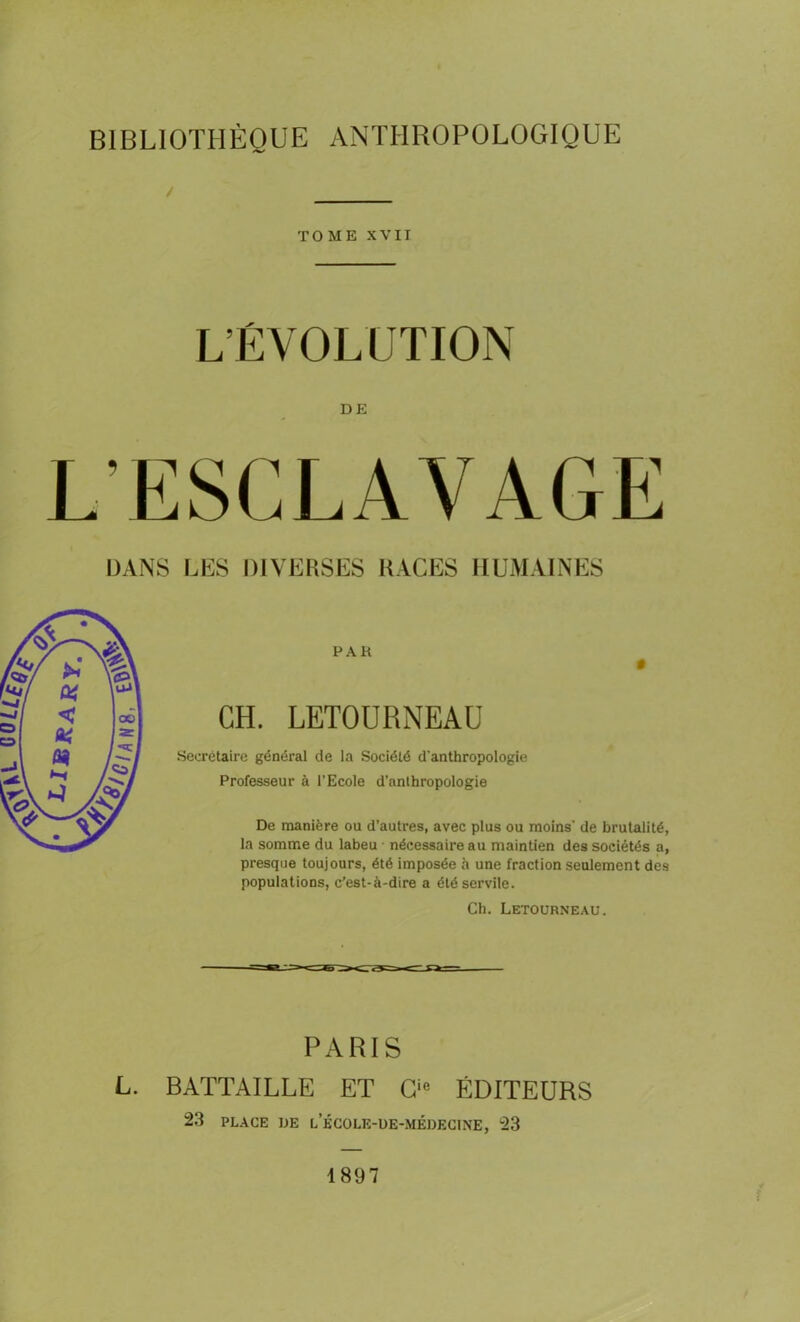 BIBLIOTHÈQUE ANTHROPOLOGIQUE / TOME XVII L’ÉVOLUTION DE L’ESCLAVAGE DANS LES DIVERSES RACES HUMAINES CH. LETOURNEAU Secrétaire général de la Société d'anthropologie Professeur à l’Ecole d’anthropologie De manière ou d’autres, avec plus ou moins' de brutalité, la somme du labeu nécessaire au maintien des sociétés a, presque toujours, été imposée à une fraction seulement des populations, c’est-à-dire a été servile. Ch. Letourneau. L. PARIS BATTAILLE ET Cie ÉDITEURS 23 PLACE UE l’école-ue-médecine, 23