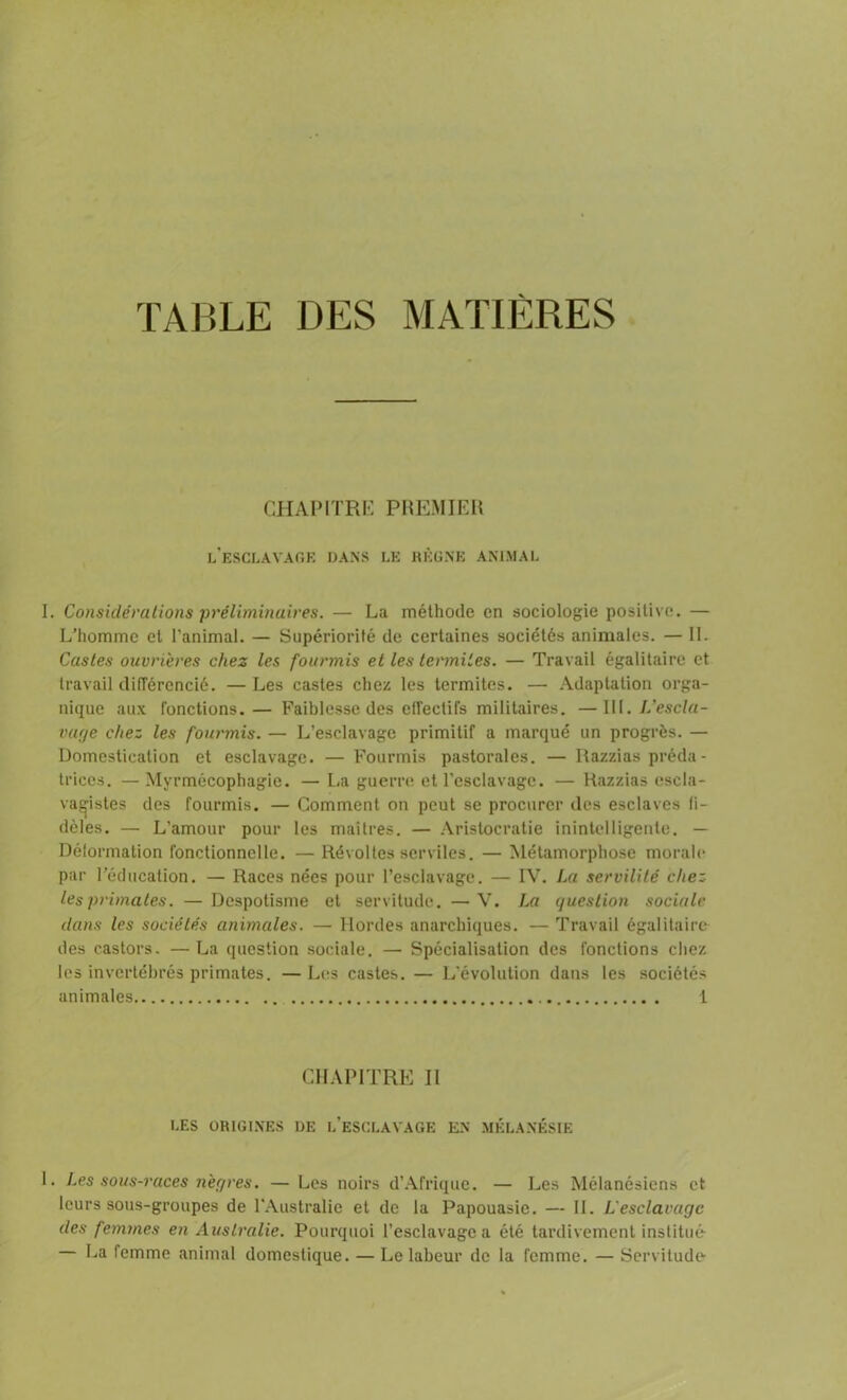 TABLE DES MATIÈRES CHAPITRE PREMIER l’esclavage dans le règne animal 1. Considérations préliminaires. — La méthode en sociologie positive. — L’homme et l'animal. — Supériorité de certaines sociétés animales. — IL Castes ouvrières chez les fourmis et les termites. — Travail égalitaire et travail différencié. — Les castes chez les termites. —• Adaptation orga- nique aux fonctions.— Faiblesse des effectifs militaires. —111 .L'escla- vage chez les fourmis. — L’esclavage primitif a marqué un progrès. — Domestication et esclavage. — Fourmis pastorales. — Razzias préda - trices. — Myrmécophagie. — La guerre et l'esclavage. — Razzias escla- vagistes des fourmis. — Comment on peut se procurer des esclaves fi- dèles. — L’amour pour les maîtres. — Aristocratie inintelligente. — Déformation fonctionnelle. — Révoltes serviles. — Métamorphose morale par l’éducation. — Races nées pour l’esclavage. — IV. La servilité chez les primates. — Despotisme et servitude. —V. La question sociale dans les sociétés animales. — Hordes anarchiques. — Travail égalitaire des castors. —La question sociale. — Spécialisation des fonctions chez les invertébrés primates. — Les castes. — L’évolution dans les sociétés animales 1 CHAPITRE II LES ORIGINES I)E L’ESCLAVAGE EN MÉLANÉSIE 1. Les sous-races nègres. — Les noirs d’Afrique. — Les Mélanésiens et leurs sous-groupes de l’Australie et de la Papouasie. — IL L'esclavage des femmes en Australie. Pourquoi l’esclavage a été tardivement institué- — La femme animal domestique. — Le labeur de la femme. — Servitude-