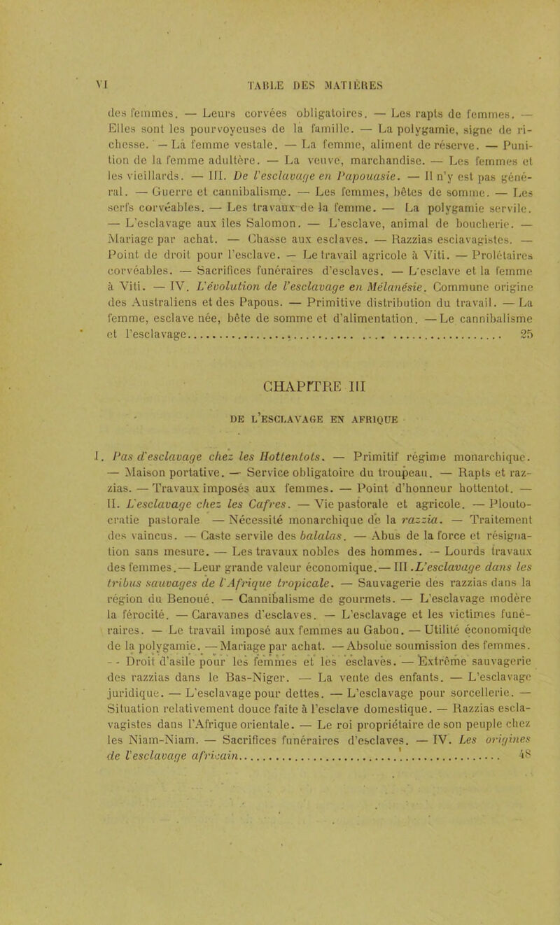 des femmes. — Leurs corvées obligatoires. — Les rapts de femmes, — Elles sont les pourvoyeuses de la famille. — La polygamie, signe de ri- chesse. — La femme vestale. — La femme, aliment de réserve. — Puni- tion de la femme adultère. — La veuve, marchandise. — Les femmes et les vieillards. — III. De l'esclavage en Papouasie. — Il n’y est pas géné- ral. — Guerre et cannibalisme. — Les femmes, hôtes de somme. — Les serfs corvéables. — Les travaux de la femme. — La polygamie servile. — L’esclavage aux îles Salomon. — L’esclave, animal de boucherie. — Mariage par achat. — Chasse aux esclaves. —Razzias esclavagistes. — Point de droit pour l’esclave. — Le travail agricole ;'i Viti. — Prolétaires corvéables. — Sacrifices funéraires d’esclaves. — L'esclave et la femme à Viti. — IV. L'évolution de l’esclavage en Mélanésie. Commune origine des Australiens et des Papous. — Primitive distribution du travail. —La femme, esclave née, bête de somme et d’alimentation. —Le cannibalisme et l’esclavage 25 CHAPITRE III DE L’ESCLAVAGE EN AFRIQUE J. Pas d'esclavage chez les Hottentots. — Primitif régime monarchique. — Maison portative. — Service obligatoire du troupeau. — Rapts et raz- zias. — Travaux imposés aux femmes. — Point d’honneur hottentot. — IL L'esclavage chez les Cafres. —Vie pastorale et agricole. —Plouto- cratie pastorale — Nécessité monarchique de la razzia. — Traitement des vaincus. — Caste servile des balalas. — Abus de la force et résigna- tion sans mesure. — Les travaux nobles des hommes. — Lourds travaux des femmes.— Leur grande valeur économique.— III .L’esclavage clans les tribus sauvages de l'Afrique tropicale. — Sauvagerie des razzias dans la région du Benoué. — Cannibalisme de gourmets. — L’esclavage modère la férocité. —Caravanes d’esclaves. — L’esclavage et les victimes funé- raires. — Le travail imposé aux femmes au Gabon. — Utilité économique de la polygamie. —Mariage par achat. —Absolue soumission des femmes. -- Droit d’asile pour les femmes et les esclaves. —Extrême sauvagerie des razzias dans le Bas-Niger. — La vente des enfants. — L’esclavage juridique. — L’esclavage pour dettes. — L’esclavage pour sorcellerie. — Situation relativement douce faite à l’esclave domestique. — Razzias escla- vagistes dans l’Afrique orientale. — Le roi propriétaire de son peuple chez les Niam-Niam. — Sacrifices funéraires d’esclaves. — IV. Les origines de l'esclavage africain 48