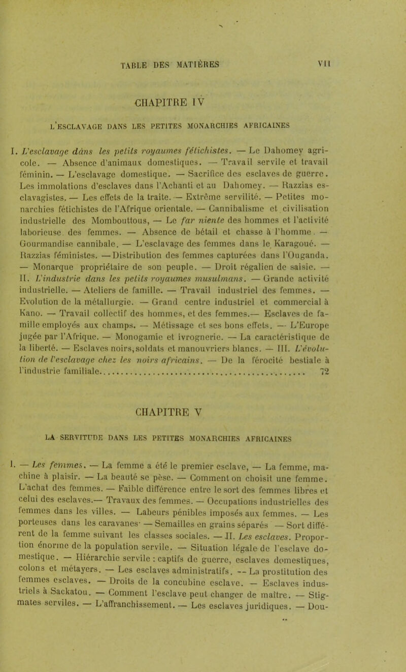 CHAPITRE IV l’esclavage dans les petites monarchies africaines I. L'esclavage ddtis les petits royaumes fétichistes. — Le Dahomey agri- cole. — Absence d’animaux domestiques. — Travail servile et travail féminin. — L’esclavage domestique. — Sacrifice des esclaves de guerre. Les immolations d’esclaves dans l’Achanti et au Dahomey. — Razzias es- clavagistes. — Les effets de la traite. — Extrême servilité. — Petites mo- narchies fétichistes de l’Afrique orientale. — Cannibalisme et civilisation industrielle des Momboultous, — Le far uienle des hommes et l’activité laborieuse, des femmes. — Absence de bétail et chasse à l’homme. — Gourmandise cannibale. — L’esclavage des femmes dans le Karagoué. — Razzias féministes. —Distribution des femmes capturées dans l’Ouganda. — Monarque propriétaire de son peuple. — Droit régalien de saisie. — IL L'industrie dans les petits royaumes musulmans. —Grande activité industrielle. — Ateliers de famille. — Travail industriel des femmes. — Evolution de la métallurgie. — Grand centre industriel et commercial à Kano. — Travail collectif des hommes, et des femmes.— Esclaves de fa- mille employés aux champs. — Métissage et ses bons efTets. — L’Europe .jugée par l’Afrique. — Monogamie et ivrognerie. — La caractéristique de la liberté. — Esclaves noirs,soldats et manouvriers blancs. — III. L'évolu- tion de l'esclavage chez les noirs africains. — De la férocité bestiale à l’industrie familiale 72 CHAPITRE V LA SERVITUDE DANS LES PETITES MONARCHIES AFRICAINES L Les femmes. — La lemme a été le premier esclave, — La femme, ma- chine à plaisir. — La beauté se pèse. — Comment on choisit une femme. L achat des lemmes. — Faible différence entre le sort des femmes libres et celui des esclaves.— Travaux des femmes. — Occupations industrielles des lemmes dans les villes. — Labeurs pénibles imposés aux femmes. — Les porteuses dans les caravanes- — Semailles en grains séparés — Sort diffé- îent de la lemme suivant les classes sociales. —II. Les esclaves. Propor- tion énorme de la population servile. — Situation légale de l'esclave do- mestique. — Hiérarchie servile : captifs de guerre, esclaves domestiques, colons et métayers. — Les esclaves administratifs. -- La prostitution des lemmes esclaves. Droits de la concubine esclave. — Esclaves indus- tiicls à Sackatou. — Comment l’esclave peut changer de maître. — Stig- mates serviles. L'affranchissement. — Les esclaves juridiques. — Dou-