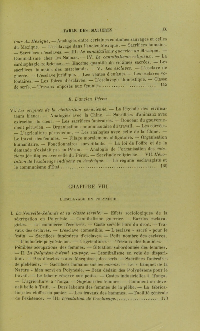 tour du Mexique. - Analogies entre certaines coutumes sauvages et celles du Mexique. — L’esclavage dans l’ancien Mexique. — Sacrifices humains. — Sacrifices d’esclaves. — III. Le cannibalisme guerrier au Mexique. — Cannibalisme chez les Nahuas. — IV. Le cannibalisme religieux. — La cardiophagie religieuse. — Enorme quantité de victimes sacréeo. Le» sacrifices humains des marchands. — V. Les esclaves. Lescla\e de guerre. — L’esclave juridique. — Les ventes d’enfants. — Les esclaves vo- lontaires. — Les foires d’esclaves. — L’esclavage domestique. — Classe de serfs.— Travaux imposés aux femmes l'ih B. L'ancien Pérou VI. Les origines de la civilisation péruvienne. — La légende des civilisa- teurs blancs. — Analogies avec la Chine. — Sacrifices d’animaux avec extraction du cœur. — Les sacrifices funéraires. — Douceur du gouverne- ment péruvien. — Organisation communautaire du travail. Les corsées. — L’agriculture péruvienne. — Les analogies avec celle de la Chine. — Le travail des femmes. — Filage moralement obligatoire. — Organisation humanitaire. — Fonctionnaires surveillants. — La loi de l’offre et de la demande n’existait pas au Pérou. — Analogie de 1 organisation des mis- sions jésuitiques avec celle du Pérou. — Servitude religieuse. — \ IL L évo- lution de l'esclavage indigène en Amérique. — Le régime esclavagiste et le communisme d’État 1^0 CHAPITRE VIII l’esclavage EN POLYNÉSIE 1. La Nouvelle-Zélande et sa classe servile. — Effets sociologiques de la ségrégation en Polynésie. — Cannibalisme guerrier. — Razzias esclava- gistes.— Le commerce d’esclaves. — Caste servile hors du droit.—Tra- vaux des esclaves. — L’esclave comestible. — L’esclave « sacré » pour le festin. — Sacrifices funéraires d’esclaves. — Petit nombre des esclaves. — L’industrie polynésienne. — L’agriculture. — Travaux des hommes. — Pénibles occupations des femmes. — Situation subordonnée des femmes. — II. La. Polynésie à demi sauvage. — Cannibalisme en voie de dispari- tion. — Pas d’esclaves aux Marquises, des serfs. — Sacrifices funéraires de plébéiens. — Sacrifices humains sur les mordis. — Le « banquet de la Nature » bien servi en Polynésie. — Beau dédain des Polynésiens pour le travail.— Le labeur réservé aux petits. — Castes industrielles à Tonga. — L’agriculture à Tonga. — Sujétion des femmes. — Comment on deve- nait belle à Taïti. - Durs labeurs des femmes de la plèbe. — La fabrica- tion des étoffés en papier. — Les travaux des hommes. — Facilité générale