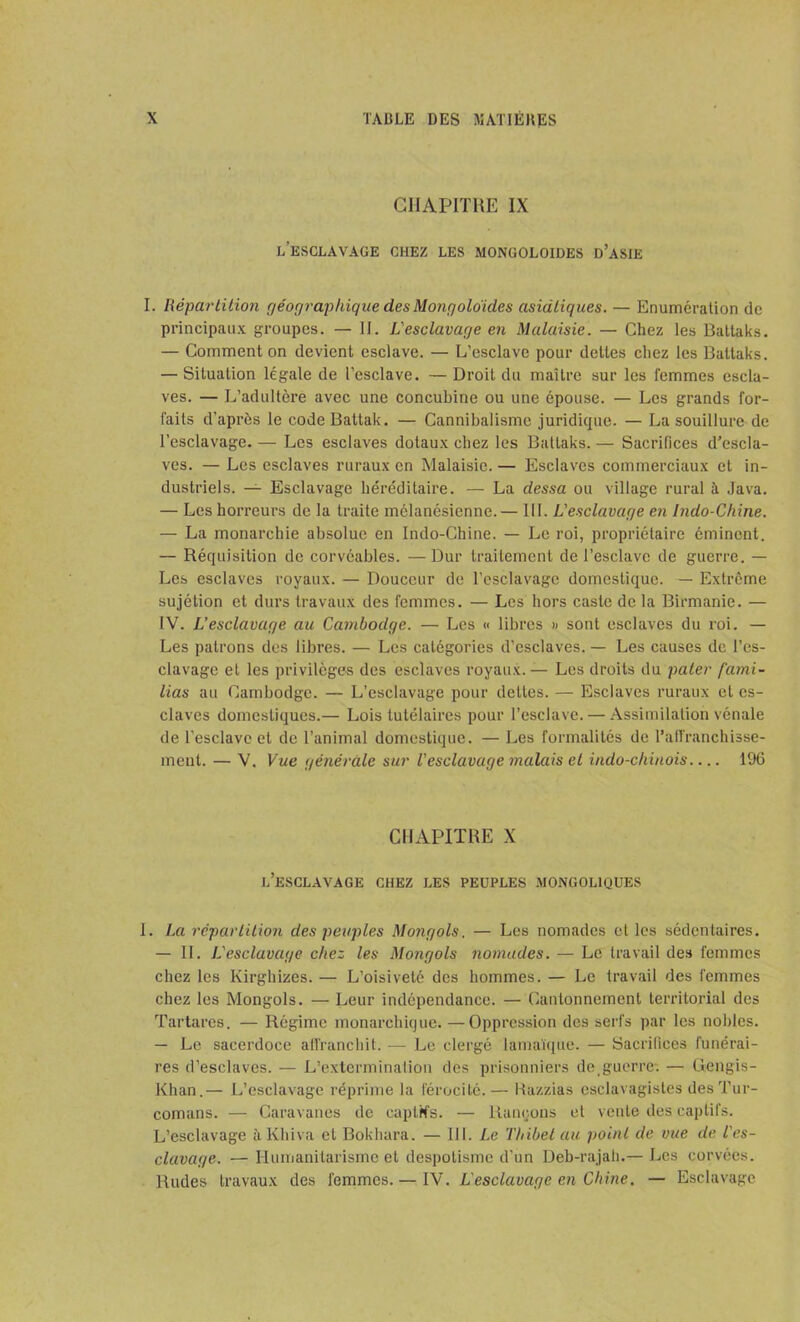 CHAPITRE IX l’esclavage chez les mongoloïdes d’asie I. Répartition géographique des Mongoloïdes asiatiques. — Enumération de principaux groupes. — IJ. L'esclavage en Malaisie. — Chez les Batlaks. — Comment on devient esclave. — L’esclave pour dettes chez les Battaks. — Situation légale de l’esclave. — Droit du maître sur les femmes escla- ves. — L’adultère avec une concubine ou une épouse. — Les grands for- faits d’après le codeBattak. — Cannibalisme juridique. — La souillure de l’esclavage. — Les esclaves dotaux chez les Battaks. — Sacrifices d’escla- ves. — Les esclaves ruraux en Malaisie. — Esclaves commerciaux et in- dustriels. — Esclavage héréditaire. — La dessa ou village rural à Java. — Les horreurs de la traite mélanésienne.— III. L'esclavage en Indo-Chine. — La monarchie absolue en Indo-Chine. — Le roi, propriétaire éminent. — Réquisition de corvéables. —Dur traitement de l’esclave de guerre. — Les esclaves royaux. — Douceur de l’esclavage domestique. — Extrême sujétion et durs travaux des femmes. — Les hors caste de la Birmanie. — IV. L’esclavage au Cambodge. — Les « libres » sont esclaves du roi. — Les patrons des libres. — Les catégories d’esclaves. — Les causes de l’es- clavage et les privilèges des esclaves royaux. — Les droits du pater fami- lias au Cambodge. — L’esclavage pour dettes. — Esclaves ruraux et es- claves domestiques.— Lois tutélaires pour l’esclave. — Assimilation vénale de l'esclave et de l’animal domestique. — Les formalités de l’affranchisse- ment. — V. Vue générale sur l'esclavage malais et indo-chinois 196 CHAPITRE X l’esclavage CHEZ LES PEUPLES MONGOL1QUES I. La répartition des peuples Mongols, — Les nomades et les sédentaires. — II. L'esclavage chez les Mongols nomades. — Le travail des femmes chez les Kirghizes. — L’oisiveté des hommes. — Le travail des femmes chez les Mongols. — Leur indépendance. — Cantonnement territorial des Tartares. — Régime monarchique.—Oppression des serfs par les nobles. — Le sacerdoce affranchit. — Le clergé lamaïque. — Sacrifices funérai- res d’esclaves. — L’extermination des prisonniers de, guerre*. — Gengis- Khan.— L’esclavage réprime la férocité.— Razzias esclavagistes desTur- comans. — Caravanes de captifs. — Rançons et vente des captifs. L’esclavage à Khiva et Bokhara. — III. Le l'hibel au point de vue de l'es- clavage. — Humanitarisme et despotisme d’un Deb-rajah.— Les corvées. Rudes travaux des femmes. — IV. L'esclavage en Chine. — Esclavage